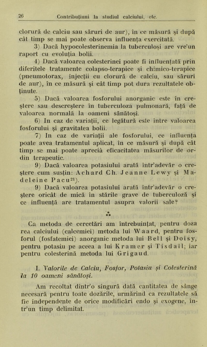 clorură de calciu sau săruri de aur), în cc măsură şi după căt timp se mai poate observa influenţa exercitată. 3) Dacă hypocolesterincmia la tuberculoşi are vre’un raport cu evoluţia bolii. 4) Dacă valoarea colesterinei poate i'i influenţată prin diferitele tratamente colapso-terapice şi chimico-terapice (pneumotorax, injecţii cu clorură de calciu, sau săruri de aur), în ce măsură şi cât timp pot dura rezultatele ob- ţinute. 5) Dacă valoarea fosforului anorganic este în cre- ştere sau descreştere în tuberculoza pulmonară, faţă de valoarea normală la oameni sănătoşi. 6) In caz de variaţii, ce legătură este între valoarea fosforului şi gravitatea bolii. 7) In caz de variaţii ale fosforului, ce influenţa poate avea tratamentul aplicat, în ce măsură şi după cât timp se mai poate aprecia eficacitatea măsurilor de or- din terapeutic. 9) Dacă valoarea potasiului arată într’adevăr o cre- ştere cum susţin: A eh ard Ch. Jeanne Lewv şi Ma- ri el ei ne Pac u21). 9) Dacă valoarea potasiului arată într’adevăr o cre- ştere oricât de mică în stările grave de tuberculoză şi ce influenţă are tratamentul asupra valorii sale? ' * ** Ca metoda de cercetări am întrebuinţat, pentru doza rea calciului (calcemiei) metoda lui Waard, pentru fos- forul (fosfatemiei) anorganic metoda lui Rell şi Doisy, pentru potasiu pe aceea a lui Kramer şi Tis da 11; iar pentru colesterină metoda lui Gri ga ud. I. 'Valorile de Calciu, Fosfor, Potasiu şi Colesterină la 10 oameni sănătoşi. Am recoltat dintr’o singură dată cantitatea de sânge necesară pentru toate dozările, urmărind ca rezultatele să fie independente de orice modificări endo şi exogene, în- tr’un timp delimitat.