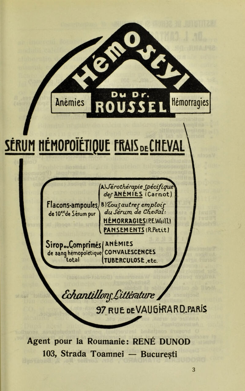 Hemorragies scrum nCMoroicTioiie nais„ciicvAi Ia)Sirotherapie Jpecifique cfe/ANEMIţŞ (Carrxot) Flacons-ampoules] WZoujautref emploif de 10c.cde Serum par \ Serum de Chedal: HEMORRAGIES! RE.Weill) , PANSEMENTS (R.Petit) SiropcuComprîmesI amemies de sanq hemopoTetique< CONVALESCENCES total (TUBERCULOSE.etc. 6ckaiitUlonjMutmture 97 RUE deVAUGH?ARQ.PAWS Agent pour la Roumanie: RENE DUNOD 103, Strada Toamnei — Bucureşti