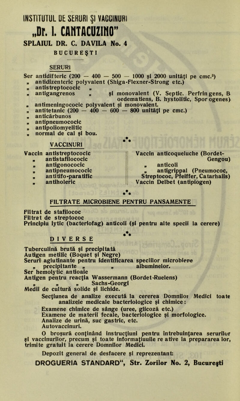 INSTITUTUL DE SERURI Şl VACCINURI „Dr. 1. CANTACUZINO” SPLAIUL DR. C. DAVILA No. 4 BUCUREŞTI SERURI Ser antldifteric (200 — 400 — 500 — 1000 şl 2000 unităţi pe cmc.3) „ anddlzenteric polyvalent (Shlga-Flexner-Strong etc.) „ antlstreptococlc „ „ antlgangrenos „ şl monovalent (V. Septic. Perfrin gens, B oedematiens, B. hystolitlc, Sporogenes) „ antlmenlngococlc polyvalent şl monovalent. „ antltetanlc (200 — 400 — 600 — 800 unităţi pe cmc.) „ anticărbunos „ antipneumococic „ antipollomyelitic „ normal de cal şi bou. *% VACCINURI Vaccin antlstreptococlc „ antistafllococlc „ antlgonococlc „ antipneumococic „ antltifo-paratiflc . antiholeric Vaccin antlcoqueluche (Bordet- Gengou) „ antlcoli „ antlgrippal (Pneumococ, Streptococ, Pfelffer, Catarhalis) Vaccin Delbet (antiplogen) * * * FILTRATE MICROBIENE PENTRU PANSAMENTE Filtrat de stafllococ Filtrat de streptococ Principiu lytic (bacteriofag) antlcoli (şl pentru alte specii la cerere) DIVERSE Tubercullnă brută şl precipitată Autigen metlHc (Boquet şl Negre) Seruri aglutlnante pentru Identificarea speciilor mlcroblene „ precipltante „ „ albumlnelor. Ser hemolytic antloale Antigen pentru reacţia Wassermann (Bordet’Ruelens) w „ Sachs-Georgl Medii de cultură solide şi lichide. Secţiunea de analize execută la cererea Domnilor Medici toate analizele medicale bacteriologice şl chimice: Examene chimice de sânge (uree, gllcoză etc.) Examene de materii fecale, bacteriologice şi morfologice. Analize de urină, suc gastric, etc. Autovacclnurl. O broşură conţinând Instrucţiuni pentru întrebuinţarea serurilor şi vaccinurilor, precum şi toate informaţiuuile re atlve la prepararea lor, trimite gratuit la cerere Domnilor Medici. Depozit general de desfacere şl reprezentant: OROGUERIA STANDARD11, Str. Zorilor No. 2, Bucureşti