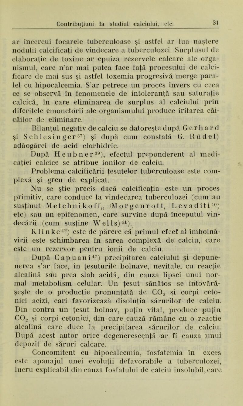 ar încercui focarele tuberculoase şi astfel ar lua naştere nodalii calcificaţi de vindecare a tuberculozei. Surplusul de elaboraţie de toxine ar epuiza rezervele calcare ale orga- nismul, care n’ar mai putea face faţă procesului de calci- ficare de mai sus şi astfel toxemia progresivă merge para- lel cu hipocalcemia. S’ar petrece un proces invers eu ceea ce se observă în fenomenele de intoleranţă sau saturaţie calcică, în care eliminarea de surplus al calciului prin diferitele emonctorii ale organismului produce irilarea căi- căilor de eliminare. Bilanţul negativ de calciu se datoreşte după G e rh a r d şi S c li 1 e s i n g e r37) şi după cum constată G. R ii d e 1) adâogărei de acid clorhidric. După Heubner39), efectul preponderent al Inedi- caţiei caleice se atribue ionilor de calciu. Problema calcificării ţesutelor tuberculoase este com- plexă şi greu de explicat. Nu se ştie precis dacă calcificaţia este un proces primitiv, care conduce la vindecarea tuberculozei (cum au susţinut Me t chn i k o f f,, iMorgenrott, Le vădiţi40) etc) sau un epifenomen, care survine după începutul vin- decării (cum susţine Wells)41). Klinke42) este de părere că primul efect al îmbolnă- virii este schimbarea în sarea complexă de calciu, care este un rezervor pentru ionii de calciu. După Capuani47) precipitarea calciului şi depune- nerea s’ar face, în ţesuturile bolnave, nevitale, cu reacţie alcalină sau prea slab acidă, din cauza lipsei unui nor- mal metabolism celular. Un ţesut sănătos se întovără- şeşte de o producţie pronunţată de C02 şi corpi ceto- nici acizi, cari favorizează disoluţia sărurilor de calciu. Din contra un ţesut bolnav, puţin vital, produce ipuţin CO* şi corpi cetonici, din care cauză rămâne cu o .reacţie alcalină care duce la precipitarea sărurilor de calciu. După acest autor orice degenerescentă ar fi cauza unui depozit de săruri calcare. Concomitent cu hipocalcemia, fosfatemia în exces este apanajul unei evoluţii defavorabile a tuberculozei, lucru explicabil din cauza fosfatului de calciu insolubil, care