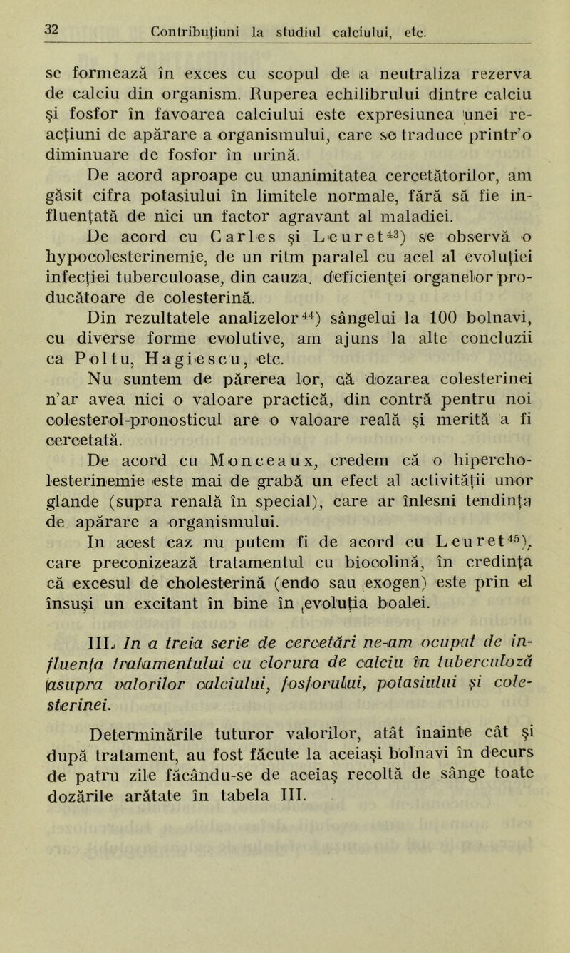 sc formează în exces cu scopul de ia neutraliza rezerva de calciu din organism. Ruperea echilibrului dintre calciu şi fosfor în favoarea calciului este expresiunea unei re- acţiuni de apărare a organismului, care se traduce printro diminuare de fosfor în urină. De acord aproape cu unanimitatea cercetătorilor, am găsit cifra potasiului în limitele normale, fără să fie in- fluenţată de nici un factor agravant al maladiei. De acord cu Car Ies şi Leu ret43) se observă o hypocolesterinemie, de un ritm paralel cu acel al evoluţiei infecţiei tuberculoase, din cauza, deficienţei organelor pro- ducătoare de colesterină. Din rezultatele analizelor44) sângelui la 100 bolnavi, cu diverse forme evolutive, am ajuns la alte concluzii ca P o 11 u, Hagiescu, etc. Nu suntem de părerea lor, că dozarea colesterinei n’ar avea nici o valoare practică, din contră pentru noi oolesterol-pronosticul are o valoare reală şi merită a fi cercetată. De acord cu Monceaux, credem că o liipercho- lesterinemie este mai de grabă un efect al activităţii unor glande (supra renală în special), care ar înlesni tendinţa de apărare a organismului. In acest caz nu putem fi de acord cu Le u ret45), care preconizează tratamentul cu biooolină, în credinţa că excesul de cholesterină (endo sau ,exogen) este prin el însuşi un excitant în bine în pvol uţia bo alei. IIL In a treia serie de cercetări ne-am ocupat de in- fluenţa tratamentului cu clorura de calciu in tuberculoză \asupra miorilor calciului, fosforului, potasiului şi cole- sterinei. Determinările tuturor valorilor, atât înainte cât şi după tratament, au fost făcute la aceiaşi bolnavi în decurs de patru zile făcându-se de aceiaş recoltă de sânge toate dozările arătate în tabela III.
