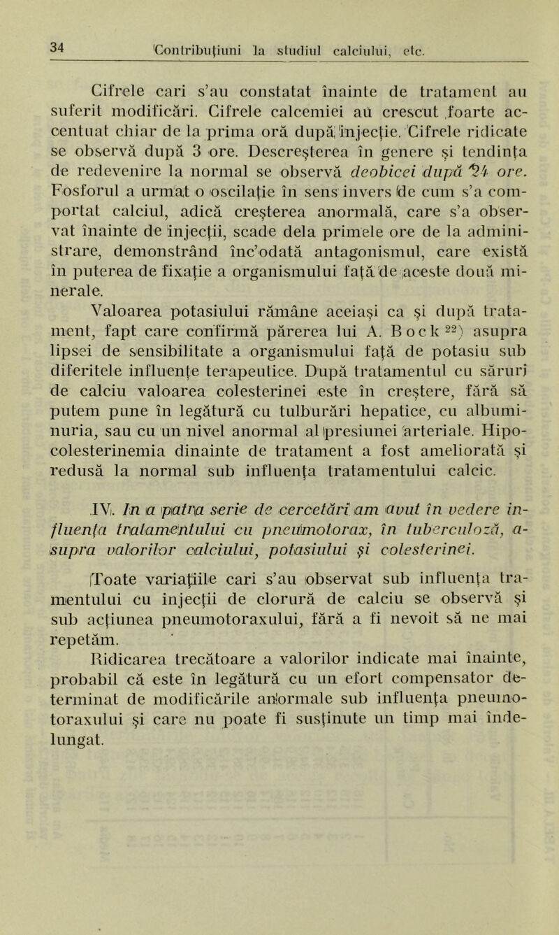 Cifrele cari s’au constatat înainte de tratament an suferit modificări. Cifrele calcemiei au crescut foarte ac- centuat chiar de la prima oră după'injecţie. Cifrele ridicate se observă după 3 ore. Descreşterea în genere şi tendinţa de redevenire la normal se observă deobicei după 1l'i ore. Fosforul a urmat o oscilaţie în sens invers (de cum s’a com- portat calciul, adică creşterea anormală, care s’a obser- vat înainte de injecţii, scade dela primele ore de la admini- strare, demonstrând înc’odată antagonismul, care există în puterea de fixaţie a organismului faţă'de ,aceste două mi- nerale. Valoarea potasiului rămâne aceiaşi ca şi după trata- ment, fapt care confirmă părerea lui A. Boclc22) asupra lipsei de sensibilitate a organismului faţă de potasiu sub diferitele influenţe terapeutice. După tratamentul cu săruri de calciu valoarea colesterinei este în creştere, fără să putem pune în legătură cu tulburări hepatice, cu albumi- nuria, sau cu un nivel anormal al ipresiunei arteriale. Hipo- colesterinemia dinainte de tratament a fost ameliorată şi redusă la normal sub influenţa tratamentului calcic. IV. In ia patra serie de cercetări am avut în vedere in- fluenţa tratamentului cu pncumotorax, în tuberculoză, a- supra valorilor calciului, potasiului şi colesterinei. iToate variaţiile cari s’au observat sub influenţa tra- mentului cu injecţii de clorură de calciu se observă şi sub acţiunea pneumotoraxului, fără a fi nevoit să ne mai repetăm. Ridicarea trecătoare a valorilor indicate mai înainte, probabil că este în legătură cu un efort compensator de- terminat de modificările a ho miale sub influenţa pneumo- toraxului şi care nu poate fi susţinute un timp mai înde- lungat.