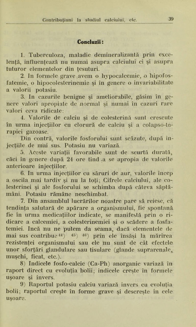 Concluzii: 1. Tuberculoza, maladie demineralizantă prin exce- lenţă, influenţează nu numai asupra calciului ci şi asupra tuturor elementelor din ţesuturi. 2. In formele grave ;avem o hypocalcemie, o hipofos- fatemie, o hipocolesterinemie şi în genere o invariabilitate a valorii potasiu. 3. In cazurile benigne şi ameliorabile, găsim în ge- nere valori apropiate de normal şi numai în cazuri rare valori ceva ridicate: 4. Valorile de calciu şi de colesterină sunt crescute în urma injecţiilor c,u clorură de calciu şi a eolapso-te- rapiei gazoase. Din contră, valorile fosforului sunt scăzute, după in- jecţiile de m'ai sus. Potasiu nu variază. 5. Aceste variaţii favorabile sunt de scurtă durată, căci în genere după 24 ore tind ,a se apropia de valorile anterioare injecţiilor. 6. In urma injecţiilor cu săruri de aur, valorile încep a oscila mai tardiv şi nu la toţi; Cifrele calciului, ale co- lesterinei şi ale fosforului se schimba după câteva săptă- mâni. Potasiu rămâne neschimbat. 7. Din ansamblul lucrărilor noastre pare să reiese, că tendinţa salutară de apărare a organismului, fie spontană fie în urma medicaţiilor indicate, se manifestă prin o ri- dicare a calcemiei, a colesterinemiei si o scădere a fosfa- temiei. încă nu ne putem da seama, dacă elementele de mai sus contribue44) 45) 46) prin ele însăşi la mărirea rezistenţei organismului sau ele ţnu sunt de cât efectele unor sforţări glandulare sau tisulare (glande suprarenale, muşchi, ficat, etc.). 8) Indicele fosfo-calcic (Ca-Ph) anorganic variază în raport direct cu evoluţia bolii; indicele creşte în formele uşoare şi invers. 9) Raportul potasiu calciu variază invers cu evoluţia bolii; raportul creşte în forme grave şi descreşte în cele uşoare.