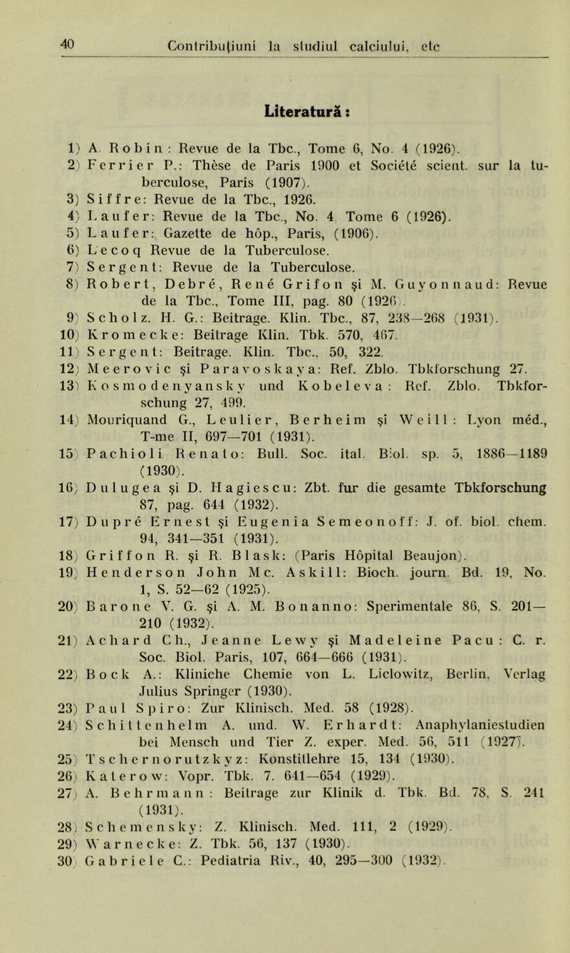 Literatură: 1) A Rob in : Revue de la Tbc., Tome 6, No. 4 (1926). 2) Ferrier P.: These de Paris 1900 et Sociele scient. sur la tu- berculose, Paris (1907). 3) Siffre: Revue de la Tbc., 1926. 4) L au fer: Revue de la Tbc., No. 4 Tome 6 (1926). 5) L au f er: Gazelte de hop., Paris, (1906). 6) Lecoq Revue de la Tuberculose. 7) Sergent: Revue de la Tuberculose. 8) Robert, Debre, Rene Grifon şi M. Guyonnaud: Revue de la Tbc., Tome III, pag. 80 (1926 . 9) Scholz. H. G.: Beitrage. Klin. Tbc., 87, 238—268 (1931). 10) Ivromecke: Beitrage Klin. Tbk. 570, 467. 11) Sergent: Beitrage. Klin. Tbc., 50, 322. 12) Meerovic şi Paravoskaya: Ref. Zblo. Tbkforschung 27. 13) K osmodenyansk y und Kobeleva : Ref. Zblo. Tbkfor- schung 27, 499. 14) Mouriquand G., Leulier, Berheim şi Weill: Lyon med., T-me II, 697—701 (1931). 15 Pachioli Re nat o: Bull. Soc. ital. Biol. sp. 5, 1886—1189 (1930). 16) Dulugea şi D. Hagiescu: Zbt. fiu* die gesamte Tbkforschung 87, pag. 644 (1932). 17) Dupre Ernest şi Eugenia Se m eon of f: J. of. biol. chem. 94, 341—351 (1931). 18) Griffon R. şi R. Blask: (Paris Hopital Beaujon). 19) He nder son John Mc. As Ici 11: Bioch. journ. Bd. 19, No. 1, S. 52—62 (1925). 20) Barone V. G. şi A. M. B o nan no: Sperimentale 86. S. 201— 210 (1932). 21) Achard C h., Jeanne Lewy şi Madeleine Pacu : C. r. Soc. Biol. Paris, 107, 664-666 (1931). 22) Boclc A.: Kliniche Chemie von L. Liclowitz, Berlin, Ycrlag Julius Springer (1930). 23) Paul Spiro: Zur Klinisch. Med. 58 (1928). 24) Schit le uhelm A. und. W. Erhardt: Anaphylaniestudien bei Menscli und Tier Z. exper. Med. 56, 511 (1927). 25) Tschernorutzkyz: Konstillehre 15, 134 (1930). 26) Katerow: Vopr. Tbk. 7. 641—654 (1929). 27) A. Behrmann: Beitrage zur Klinik d. Tbk. Bd. 78. S. 241 (1931). 28; Schemensky: Z. Klinisch. Med. 111, 2 (1929). 29) Warnecke: Z. Tbk. 56, 137 (1930). 30 Gabriele C.: Pediatria Riv., 40, 295-300 (1932).