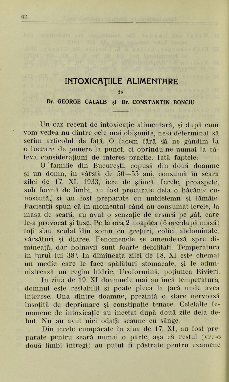 INTOXICAŢIILE ALIMENTARE de Dr. GEORGE CALALB şi Dr. CONSTANTIN BONCIU Un caz recent de intoxicaţie alimentară, şi după cum vom vedea nu dintre cele mai obişnuite, ne-a determinat să scrim articolul de faţă. O facem fără dă ne gândim la o lucrare de punere la punct, ci oprindu-ne numai la câ- teva c-onsideraţiuni de interes practic. Iată faptele: O familie din Bucureşti, copusă din două doamne şi un domn, în vârstă de 50—55 ani, consumă în seara zilei de 17. XI. 1933, icre de ştiucă. Icrele, proaspete, sub formă de limbi, au fost procurate dela o băcănie cu- noscută^ şi au fost preparate cu untdelemn şi lămâie. Pacienţii spun că în momentul când au consumat icrele, la masa de seară, au avut o senzaţie de arsură pe gât, care le-a provocat şi tusie. Pe l:a ora 2 [noaptea (6 ore după masă) toţi s’au sculat vdin somn cu greţuri, colici abdominale, vărsături şi diaree. Fenomenele se amendează spre di- mineaţă, dar bolnavii sunt foarte debilitaţi. Temperatura în jurul lui 38°. In dimineaţa zilei de 18. XI este chemat un medic care le face spălături stomacale, şi le admi- nistrează un regim hidric, Uroformină, poţiunea Rivieri. In ziua de 19. XI doamnele mai âu încă temperatură, domnul este restabilit şi poate pleca la ţară unde avea interese. Una dintre doamne, prezintă o stare nervoasă însoţită de deprimare şi constipaţie tenace. Celelalte fe- nomene de intoxicaţie au încetat după două zile dela de- but. Nu au avut nici odaţă scaune cu sânge. Din icrele cumpărate în ziua de 17. XI, au fost pre- parate pentru seară numai o parte, aşa că restul (vreo două limbi întregi) au putut fi păstrate pentru examene