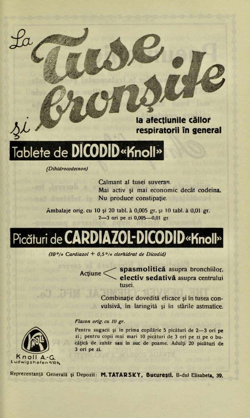 la afecţiunile căilor respiratorii în general Tablete de (Dihidrocodeinon) Calmant al tusei suveran. Mai activ şi mai economic decât codeina. Nu produce constipaţie. Ambalaje orig. cu 10 şi 20 tabl. â 0,005 gr. şi 10 tabl. â 0,01 gr. 2—3 ori pe zi 0,005—0,01 gr Picături de CARDIAZOL-DICODID'Knoll (10 °/o Cardiazol 4- 0,5 °/o clorhidrat de Dicodid) Acţiune spasmolitică asupra bronchiilor. electiv sedativă asupra centrului tusei. Combinaţie dovedită eficace şi în tuşea con- vulsivă, în laringită şi în stările astmatice. Hi K n oll A.-G. LudwigshafeirVRrx Flacon orig. cu 10 gr. Pentru sugacii şi în prima copilărie 5 picături de 2—3 ori pe zi; pentru copii mai mari 10 picături de 3 ori pe zi pe o bu- căţică de zahăr sau în suc de poame. Adulţi 20 picături de 3 ori pe zi. Reprezentanţă Generală şi Depozit: M.TATARSKY, Bucureşti. B-dul Elisabeta, 39.