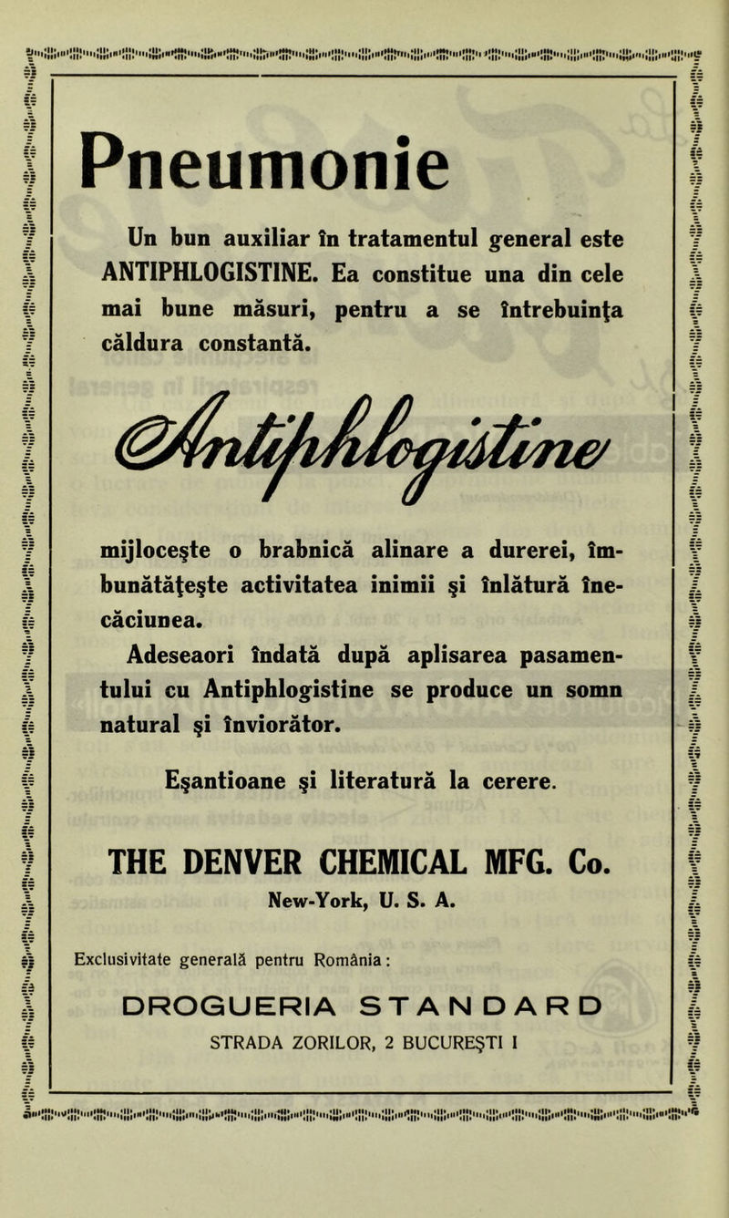 TM SA Pneumonie Un bun auxiliar în tratamentul general este ANT1PHL0GISTINE. Ea constitue una din cele mai bune măsuri, pentru a se întrebuinţa căldura constantă. mijloceşte o brabnică alinare a durerei, îm- bunătăţeşte activitatea inimii şi înlătură îne- căciunea. Adeseaori îndată după aplisarea pasamen- tului cu Antiphlogistine se produce un somn natural şi înviorător. Eşantioane şi literatură la cerere. THE DENVER CHEMICAL MFC. Co. New-York, U. S. A. Exclusivitate generală pentru România: DROGUERIA STANDARD STRADA ZORILOR, 2 BUCUREŞTI I =î ca iii-C-ffiS*