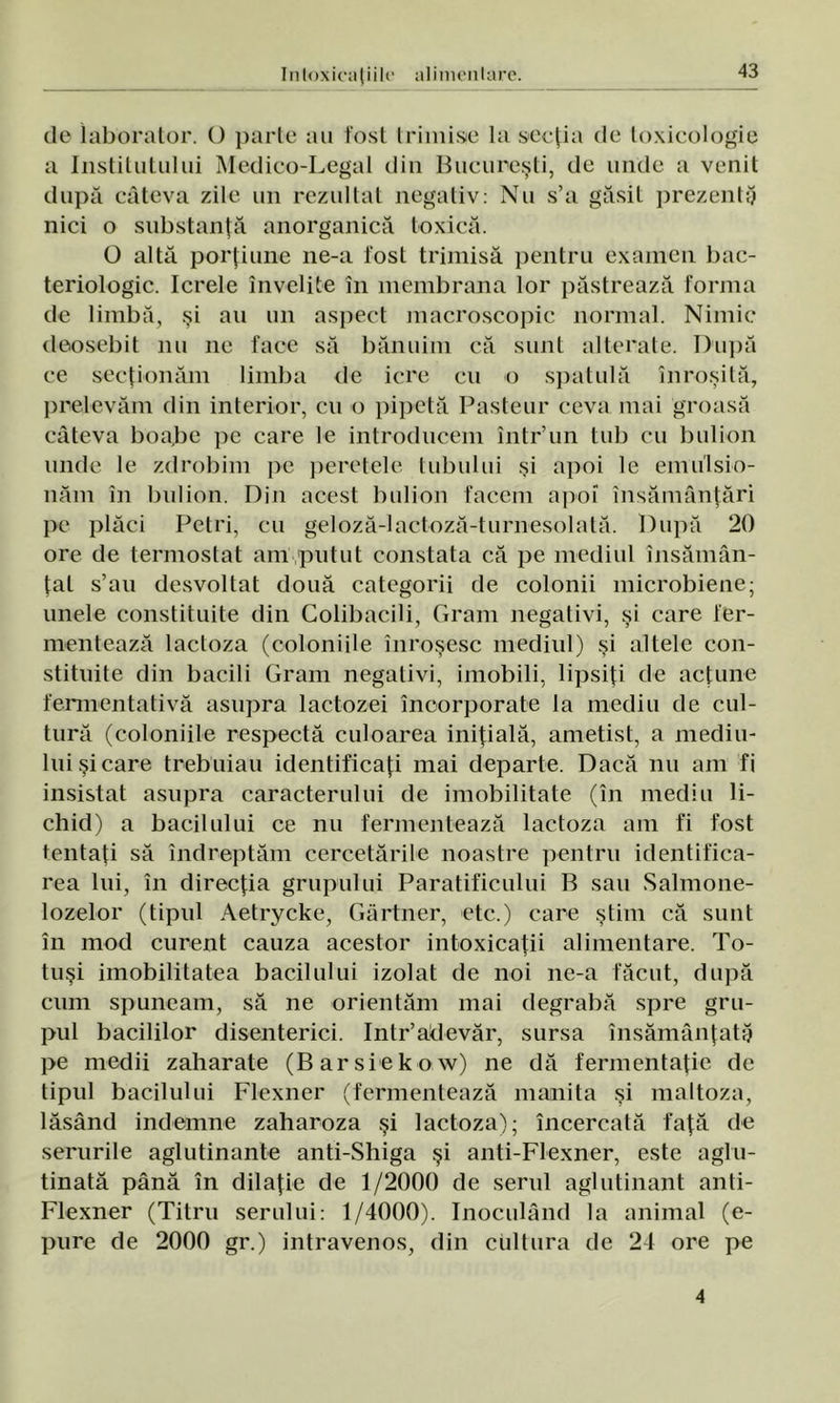 de iaborator. O parte au fost trimise la secţia de toxicologie a Institutului Medico-Legal din Bucureşti, de unde a venit după câteva zile un rezultat negativ: Nu s’a găsit prezentă nici o substanţă anorganică toxică. O altă porţiune ne-a lost trimisă pentru examen bac- teriologic. Icrele învelite în membrana lor păstrează forma de limbă, şi au un aspect macroscopic normal. Nimic deosebit nu ne face să bănuim că sunt alterate. După ce secţionăm limba de icre cu o spatulă înroşită, prelevăm din interior, cu o pipetă Pasteur ceva mai groasă câteva boabe pe care le introducem într’un tub cu bulion unde le zdrobim pe peretele tubului şi apoi le emiilsio- năm în bulion. Din acest bulion facem apoi însămânţări pe plăci Petri, cu geloză-lactoză-turnesolată. După 20 ore de termostat am,putut constata că pe mediul însămân- ţat s’au desvoltat două categorii de colonii microbiene; unele constituite din Colibacili, Gram negativi, şi care fer- mentează lactoza (coloniile înroşesc mediul) şi altele con- stituite din bacili Gram negativi, imobili, lipsiţi de acţune fermentaţi vă asupra lactozei încorporate la mediu de cul- tură (coloniile respectă culoarea iniţială, ametist, a mediu- lui şi care trebuiau identificaţi mai departe. Dacă nu am fi insistat asupra caracterului de imobilitate (în mediu li- chid) a bacilului ce nu fermentează lactoza am fi fost tentaţi să îndreptăm cercetările noastre pentru identifica- rea lui, în direcţia grupului Paratificului B sau Salmone- lozelor (tipul Aetrycke, Gărtner, etc.) care ştim că sunt în mod curent cauza acestor intoxicaţii alimentare. To- tuşi imobilitatea bacilului izolat de noi ne-a făcut, după cum spuneam, să ne orientăm mai degrabă spre gru- pul bacililor disenterici. Intr’adevăr, sursa însămânţată pe medii zaharate (Barsiekow) ne dă fermentaţie de tipul bacilului Flexner (fermentează mamita şi maltoza, lăsând îndemne zaharoza şi lactoza); încercată faţă de serurile aglutinante anti-Shiga şi anti-Flexner, este aglu- tinată până în dilaţie de 1/2000 de serul aglutinant anti- Flexner (Titru serului: 1/4000). Inoculând la animal (e- pure de 2000 gr.) intravenos, din cultura de 24 ore pe 4