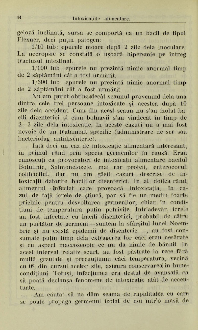 geloză înclinată, sursa se comportă ca un bacii de tipul Flexner, deci puţin patogen: 1/10 tub: epurele moare după 2 zile dela inoculare. La necropsie se constată o uşoară hiperemie pe întreg tradusul intestinal. 1/100 tub: epurele nu prezintă nimic anormal timp de 2 săptămâni cât ,a fost urmărit. 1/300 tub: epurele nu prezintă nimic anormal timp ele 2 săptămâni cât a fost urmărit. Nu am putut obţine idecât scaunul provenind dela una dintre cele trei persoane intoxicate şi acestea după 10 zile dela accident. Cum din acest scaun nu s’au izolat ba- cili dizenteriei şi cum bolnavii s’au vindecat în timp de 2—3 zile dela intoxicaţie, în aceste cazuri nu a mai fost nevoie de un tratament specific (administrare de ser sau bacteriofag antidisenteric). Iată deci un caz de intoxicaţie alimentară interesant, în primul rând prin specia germenilor în cauză. Erau cunoscuţi ca provocatori de intoxicaţii alimentare bacilul Botulinic, Salmonelozele, mai rar proteii, enterococul, oolibacilul, dar nu am găsit cazuri descrise de in- toxicaţii datorite barililor disenterici. In al doilea rând, alimentul infectat care provoacă intoxicaţia, în ca- zul de faţă icrele de ştiucă, par să fie un mediu foarte prielnic pentru desvoltarea germenilor, chiar în condi- ţiuni de temperatură puţin potrivite. Intr’adevăr, icrele au fost infectate cu bacili disenterici, probabil de către un purtător de germeni — suntem la sfârşitul lunei Noem- brie şi nu există epidemii de disenterie —, au fost con- sumate puţin timp dela extragerea lor căci erau nesărate şi cu aspect macroscopic ce nu da nimic de bănuit. In acest interval relativ scurt, au fost păstrate la rece fără multă greutate şi precauţiunni căci temperatura, vecină cu 0°, din cursul acelor zile, asigura conservarea în bune- condiţiuni. Totuşi, infecţiunea era destul de avansată ca să poată 'declanşa fenomene de intoxicaţie atât de accen- tuate. Am căutat să ne dăm seama de rapiditatea cu care se poate propaga germenul izolat de noi într’o masă de