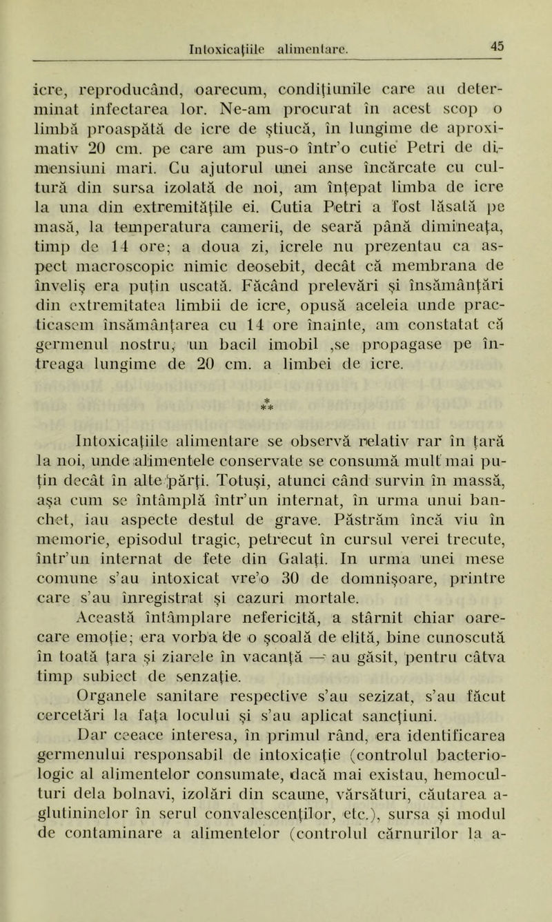 icre, reproducând, oarecum, condiţiunile care au deter- minat infectarea lor. Ne-am procurat în acest scop o limbă proaspătă de icre de ştiucă, în lungime de aproxi- mativ 20 cm. pe care am pus-o într’o cutie Petri de di- mensiuni mari. Cu ajutorul unei anse încărcate cu cul- tură clin sursa izolată de noi, am înţepat limba de icre la una din extremităţile ei. Cutia Petri a fost lăsată pe masă, la temperatura camerii, de seară până dimineaţa, timp de 14 ore; a doua zi, icrele nu prezentau ca as- pect macroscopic nimic deosebit, decât că membrana de înveliş era puţin uscată. Făcând prelevări şi însămânţări din extremitatea limbii de icre, opusă aceleia unde prac- ticasem însămânţarea cu 14 ore înainte, am constatat că germenul nostru, un bacii imobil ,se propagase pe în- treaga lungime de 20 cm. a limbei de icre. * ** Intoxicaţiile alimentare se observă relativ rar în ţară la noi, unde alimentele conservate se consumă mult mai pu- ţin decât în alte Ipărţi. Totuşi, atunci când survin în massă, aşa cum se întâmplă într’un internat, în urma unui ban- chet, iau aspecte destul de grave. Păstrăm încă viu în memorie, episodul tragic, petrecut în cursul verei trecute, într’un internat de fete din Galaţi. In urma unei mese comune s’au intoxicat vre’o 30 de domnişoare, printre care s’au înregistrat şi cazuri mortale. Această întâmplare nefericită, a stârnit chiar oare- care emoţie; era vorba «de o şcoală de elită, bine cunoscută în toată ţara şi ziarele în vacanţă — au găsit, pentru câtva timp subiect de senzaţie. Organele sanitare respective s’au sezizat, s’au făcut cercetări la faţa locului şi s’au aplicat sancţiuni. Dar ceeace interesa, în primul rând, era identificarea germenului responsabil de intoxicaţie (controlul bacterio- logic al alimentelor consumate, dacă mai existau, hemocul- turi dela bolnavi, izolări din scaune, vărsături, căutarea a- glutininelor în serul convalescenţilor, etc.), sursa şi modul de contaminare a alimentelor (controlul căruurilor la a-