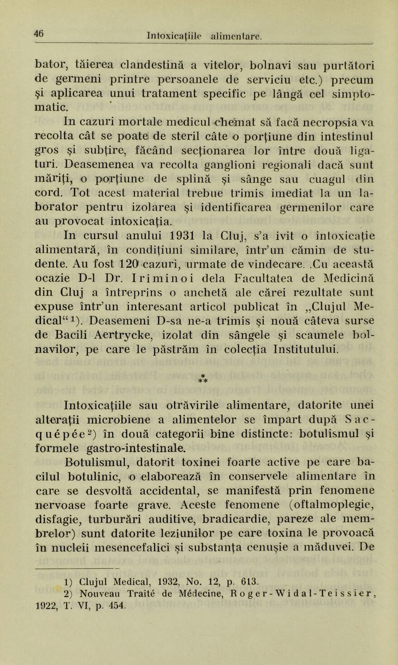 bator, tăierea clandestină a vitelor, bolnavi sau purtători de germeni printre persoanele de serviciu etc.) precum şi aplicarea unui tratament specific pe lângă cel simpto- matic. In cazuri mortale medicul chemat să facă necropsia va recolta cât se poatei de steril câte o porţiune din intestinul gros şi subţire, făcând secţionarea lor între două liga- turi. Deasemenea va recolta ganglioni regionali dacă sunt măriţi, o porţiune de splină şi sânge sau cuagul din cord. Tot acest material trebue trimis imediat la un la- borator pentru izolarea şi identificarea germenilor care au provocat intoxicaţia. In cursul anului 1931 la Cluj, s’a ivit o intoxicaţie alimentară, în condiţiuni similare, într’un cămin de stu- dente. Au fost 120 cazuri, urmate de vindecare. .Cu această ocazie D-l Dr. Iriminoi dela Facultatea de Medicină din Cluj a întreprins o anchetă ale cărei rezultate sunt expuse într’un interesant articol publicat în „Clujul Me- dical *). Deasemeni D-sa ne-a trimis şi nouă câteva surse de Bacili Aertrycke, izolat din sângele şi scaunele bol- navilor, pe care le păstrăm în colecţia Institutului. * ** Intoxicaţiile sau otrăvirile alimentare, datorite unei alteraţii microbiene a alimentelor se împart după Sac- quepee1 2) în două categorii bine distincte: botulismul şi formele gastro-intestinale. Botulismul, datorit toxinei foarte active pe care ba- rilul botulinic, o elaborează în conservele alimentare în care se desvoltă accidental, se manifestă prin fenomene nervoase foarte grave. Aceste fenomene (oftalmoplegie, disfagie, turburări auditive, bradicardie, pareze ale mem- brelor) sunt datorite leziunilor pe care toxina le provoacă în nucleii mesencefalici şi substanţa cenuşie a măduvei. De 1) Clujul Medical, 1932, No. 12, p. 613. 2) Nouveau Trăite de M6decine, Roger-Widal-Teissier, 1922, T. VI, p. 454.