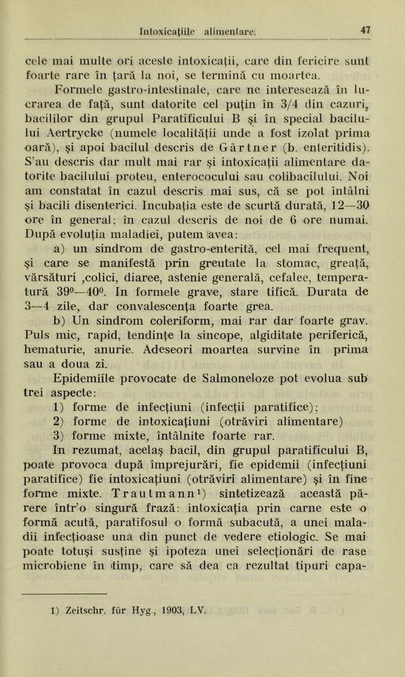 cele mai multe ori aceste intoxicaţii, care din fericire sunt foarte rare în ţară la noi, se termină cu moartea. Formele gastro-intestinale, care ne interesează în lu- crarea de faţă, sunt datorite cel puţin în 3/4 din cazuri,, bacililor din grupul Paratificului B şi în special bacii u- 1 ui Aertrycke (numele localităţii unde a fost izolat prima oară), şi apoi bacilul descris de Gârtner (b. enteritidis). S’au descris dar mult mai rar şi intoxicaţii alimentare da- torite bacilului proteu, enterococului sau colibacilului. Noi am constatat în cazul descris mai sus, că se pot întâlni şi bacili disenterici. Incubaţia este de scurtă durată, 12—30 ore în general; in cazul descris de noi de 6 ore numai. După evoluţia maladiei, putem (avea: a) un sindrom de gastro-enterită, cel mai frequent, şi care se manifestă prin greutate la stomac, greaţă, vărsături ,colici, diaree, astenie generală, cefalee, tempera- tură 39°—40°. In formele grave, stare tifică. Durata de 3—4 zile, dar convalescenţa foarte grea. b) Un sindrom coleriform, mai rar dar foarte grav. Puls mic, rapid, tendinţe la sincope, algiditate periferică, hematurie, anurie. Adeseori moartea survine în prima sau a doua zi. Epidemiile provocate de Salmoneloze pot evolua sub trei aspecte: 1) forme de infecţiuni (infecţii paratifice); 2) forme de intoxicaţiuni (otrăviri alimentare) 3) forme mixte, întâlnite foarte rar. In rezumat, acelaş bacii, din grupul paratificului B, poate provoca după împrejurări, fie epidemii (infecţiuni paratifice) fie intoxicaţiuni (otrăviri alimentare) şi în fine forme mixte. Trautmann1) sintetizează această pă- rere într’o singură frază: intoxicaţia prin carne este o formă acută, paratifosul o formă subacută, a unei mala- dii infecţioase una din punct de vedere etiologic. Se mai poate totuşi susţine şi ipoteza unei selecţionări de rase microbiene în itimp, care să dea ca rezultat tipuri capa- 1) Zeitschr. fur Hyg., 1903, LV.