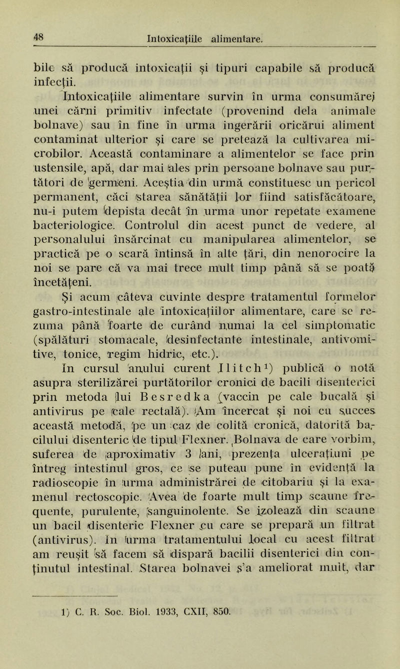 bile să producă intoxicaţii şi tipuri capabile să producă infecţii. Intoxicaţiile alimentare survin în urma consumărej unei cărui primitiv infectate (provenind dela animale bolnave) sau în fine în urma ingerării oricărui aliment contaminat ulterior şi care se pretează la cultivarea mi- crobilor. Această contaminare a alimentelor se face prin ustensile, apă, dar mai ales prin persoane bolnave sau pur- tători de Igermieni. Aceştia din urmă constituesc un pericol permanent, căci starea sănătăţii lor fiind satisfăcătoare, nu-i putem (depista decât în urma unor repetate examene bacteriologice. Controlul din acest punct de vedere, al personalului însărcinat cu manipularea alimentelor, se practică pe o scară întinsă în alte ţări, din nenorocire la noi se pare că va mai trece mult timp până să se poată încetăţeni. Şi acum câteva cuvinte despre tratamentul formelor gastro-intestinale ale intoxicaţiilor alimentare, care se re- zuma până foarte de curând numai la cel simptomatic (spălături stomacale, desinfectante intestinale, antivomi- tive, tonice, regim hidric, etc.). In cursul anului curent J 1 i t c h1) publică o notă asupra sterilizărei purtătorilor cronici de bacili disenterici prin metoda (lui Besredka [vaccin pe cale bucală şi antivirus pe reale rectală). lAm încercat şi noi ca succes această metodă, fpe un caz de colită cronică, datorită ba.- cilului disenteric de tipul Flexner. ^olnava de care vorbim, suferea de .aproximativ 3 Jani, prezenţa ulceraţi,uni pe întreg intestinul gros, ce .se puteau pune in evidenţă la radioscopie în urma administrărei de eitobariu şi la exa- menul rectoscopic. Avea de foarte mult timp scaune fre- quente, purulente, [sanguinolente. Se izolează din scaune un bacii disenteric Flexner eu care se prepară un filtrat (antivirus). In Urma tratamentului local cu acest filtrat am reuşit (să facem să dispară bacilii disenterici din con- ţinutul intestinal. Starea bolnavei ş’a ameliorat mult, dar