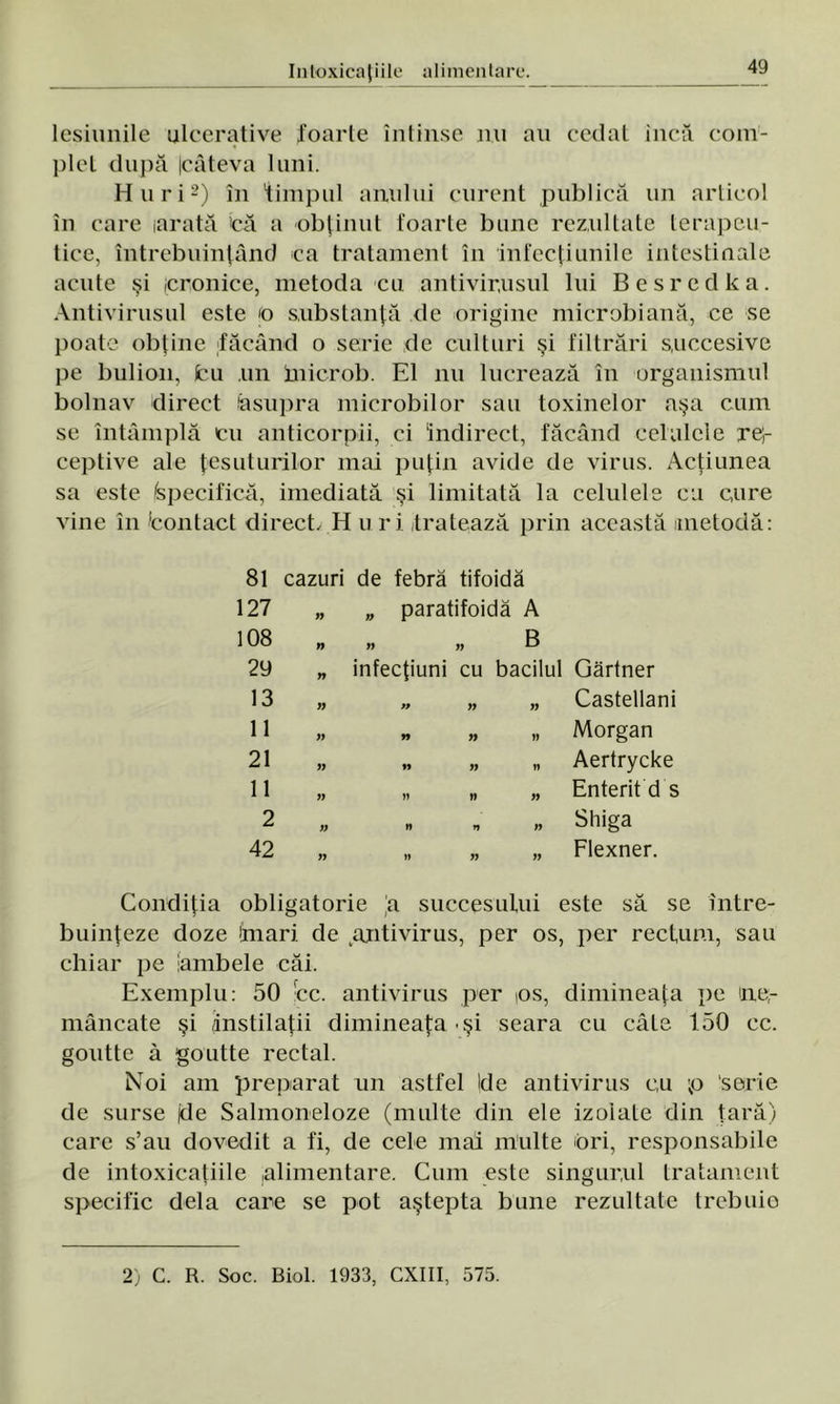 lesiunile ulcerative foarte întinse mi au cedat încă com- plet după Icâteva luni. Huri2) în timpul anului curent publică un articol în care larată >că a obţinut foarte bune rezultate terapeu- tice, întrebuinţând ca tratament în infecţiunile intestinale acute şi cronice, metoda cu antivirusul lui Besredka. Antivirusul este ţo substanţă de origine microbi ană, ce se poate obţine făcând o serie de culturi şi filtrări succesive pe bulion, (cu un inicrob. El nu lucrează în organismul bolnav direct lasupra microbilor sau toxinelor aşa cum se întâmplă cu anticorpii, ci indirect, făcând celulele re;- ceptive ale ţesuturilor mai puţin avide de virus. Acţiunea sa este Specifică, imediată şi limitată la celulele cu cure vine în 'contact direct, H uri tratează prin această metodă: 81 cazuri de febră tifoidă 127 n n paratifoidă A 108 n n B 29 „ infecţiuni cu bacilul Gărtner 13 W » yy yy Castellani 11 yy n yy w Morgan 21 yy » yy w Aertrycke 11 yy » » yy Enterit d s 2 yy n n >y Shiga 42 yy )) yy yy Flexner. Condiţia obligatorie 'a succesului este să se între- buinţeze doze îfnari de antivirus, per os, per rectum, sau chiar pe iambele căi. Exemplu: 50 cc. antivirus per ps, dimineaţa pe ne,- mâncate şi ânstilaţii dimineaţa şi seara cu câte 150 cc. goutte â goutte rectal. Noi am preparat un astfel Ide antivirus cu p serie de surse (de Salmoneloze (multe din ele izolate din ţară) care s’au dovedit a fi, de cele mai multe ori, responsabile de intoxicaţiile .alimentare. Cum este singurul tratament specific dela care se pot aştepta bune rezultate trebuie