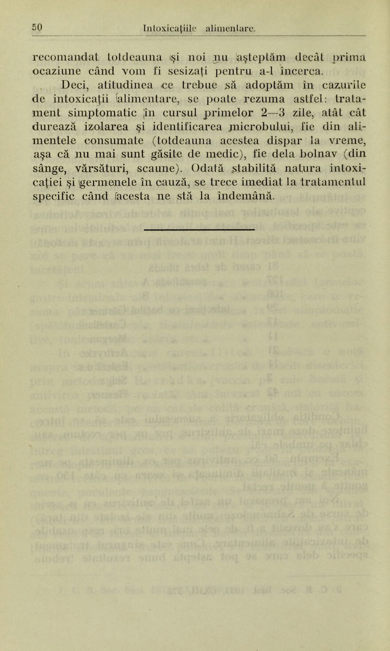 recomandat totdeauna îşi noi nu aşteptăm decât prima ocaziune când vom li sesizaţi pentru a-1 încerca. Deci, atitudinea ce trebue >să adoptăm în cazurile de intoxicaţii (alimentare, se poate rezuma astfel: trata- ment simptomatic jîn cursul primelor 2—3 zile, atât cât durează izolarea şi identificarea .microbului, fie din ali- mentele consumate (totdeauna acestea dispar la vreme, aşa că nu mai sunt găsite de medic), fie dela bolnav (din sânge, vărsături, scaune). Odată stabilită natura intoxi- caţiei şi germenele în cauză, se trece imediat la tratamentul specific când [acesta ne stă la îndemână.