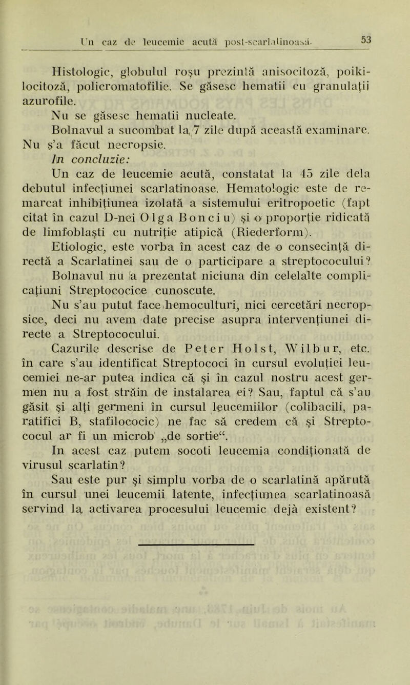 Histologic, globului roşu prezintă anisocitoză, poiki- locitoză, policromatofilie. Se găsesc hematii cu granulaţii azurofile. Nu se găsesc hematii nucleale. Bolnavul a sucombat la, 7 zile după această examinare. Nu ş’a făcut necropsie. In concluzie: Un caz de leucemie acută, constatat la 45 zile dela debutul infecţiunei scarlatinoase. Hematologic este de re- marcat inhibiţiunea izolată a sistemului eritropoetic (fapt citat în cazul D-nei Olga Bonei u) şi o proporţie ridicată de limfoblaşti cu nutriţie atipică (Biederform). Etiologic, este vorba în acest caz de o consecinţă di- rectă a Scarlatinei sau de o participare a streptococului? Bolnavul nu la prezentat niciuna din celelalte compli- caţiuni Streptococice cunoscute. Nu s’au putut face hemoculturi, nici cercetări necrop- sice, deci nu avem date precise asupra intervenţiunei di- recte a Streptococului. Cazurile descrise de Peter Hol st, Wilbur, etc. în care s’au identificat Streptococi în cursul evoluţiei leu- cemiei ne-ar putea indica că şi în cazul nostru acest ger- men nu a fost străin de instalarea ei? Sau, faptul că s’au găsit şi alţi germeni în cursul leucemiilor (colibacili, pa- ratifici B, stafilococic) ne fac să credem că şi Strepto- cocul ar fi un microb „de sortieu. In acest caz putem socoti leucemia condiţionată de virusul scarlatin? Sau este pur şi simplu vorba de o scarlatină apărută în cursul unei leucemii latente, infecţiunea scarlatinoasă servind la activarea procesului leucemie deja existent?