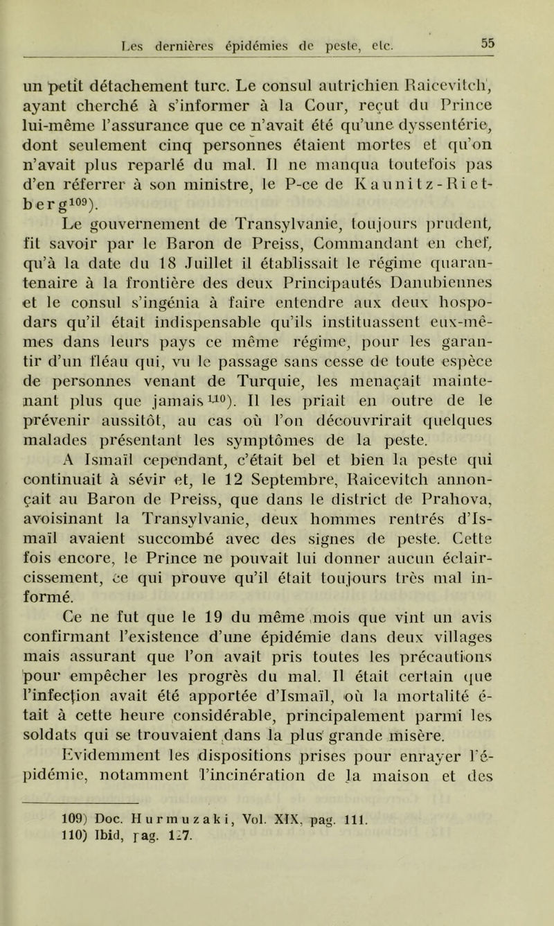 un petit detachement turc. Le consul autrichien Raicevitch, ayant cherche â s’informer â la Cour, recut du Prinoe lui-meme l’assurance que ce n’avait ete qu’une dysscnterie, dont seulement cinq personnes etaient mortes et qu’on n’avait plus reparle du mal. II ne manqua toutefois pas d’en referrer â son ministre, le P-ce de Iv a u n i t z - Ri c t- b er g109). Le gouvernement de Transylvanie, toujours prudent, fit savoir par le Baron de Preiss, Commandant en chef, qu’â la date du 18 Juillet il etablissait le reginie quaran- tenaire â la frontiere des deux Principautes Danubiennes et le consul s’ingenia a faire entendre aux deux hospo- dars qu’il etait indispensable qu’ils instituassent cu\-me- mes dans leurs pays ce inerne regime, pour les garan- ţii* d’un fleau qui, vu le passage sans cesse de tonte espece de personnes venant de Turquie, les menacait mainte- nant plus que jamais w0). II les priait en outre de le prevenir aussitot, au cas oii l’on decouvrirait quelques malades presentant les symptomes de la peste. A Ismail oependant, c’etait bel et bien la peste qui continuait â sevir et, le 12 Septembre, Raicevitch annon- cait au Baron de Preiss, que dans le district de Prahova, avoisinant la Transylvanie, deux hommes rentres d’Is- ma'il avaient succombe avec des signes de peste. Cette fois enoore, le Prince ne pouvait lui donner aucun eclair- cissement, ce qui prouve qu’il etait toujours tres mal in- forme. Ce ne fut que le 19 du meme niois que vint un avis confirmant l’existence d’une epidemie dans deux villages mais assurant que l’on avait pris toutes les preeautions pour empecher les progres du mal. II etait certain que l’infecţion avait ete apportee dTsmail, oii la mortalite e- tait â cette heure considerable, principalement parmi les soldats qui se trouvaient dans la plus' grande misere. Evidemment les dispositions prises pour enrayer l’e- pidemie, notamment l’incineration de la maison et des 109) Doc. Hurmuzaki, Voi. XIX, pag. 111. 110) Ibid, pag. 127.