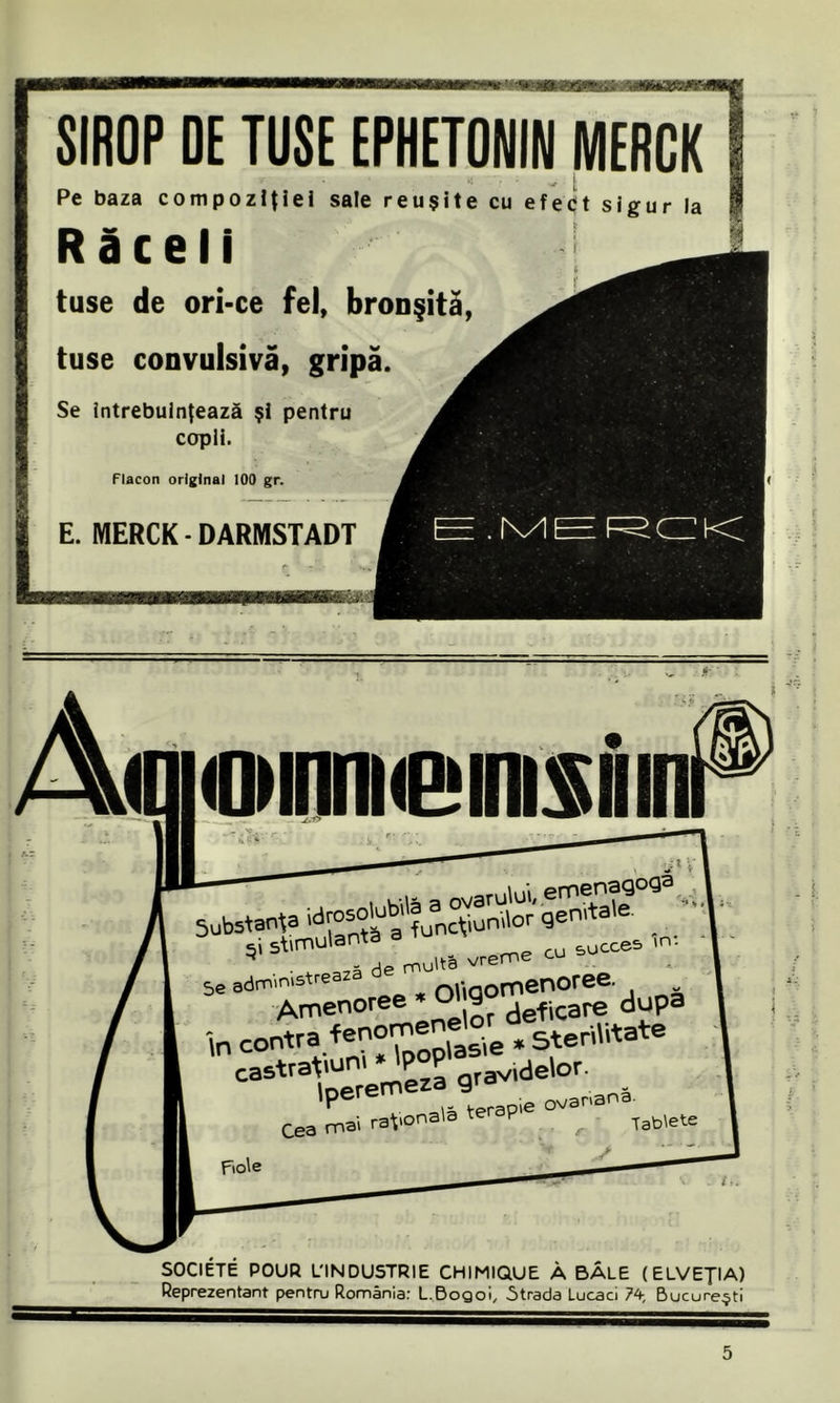 SIROP DE TUSE EPHETONIN MERCK Pe baza compoziţiei sale reuşite cu efetît sigur la Răceli tuse de ori-ce fel, bronşită, tuse convulsivă, gripă. Se întrebuinţează şi pentru copii. flacon original 100 gr. E. MERCK • DARMSTADT <OMfiniie*mi$iiin Seanţa \ 5e administrează nitGOmenoree. „ Amenoree * g?deficare după In contra fenomene^ ^ ,utate castrato £ qravide\or. Fiole _• / V ' SOCIETE POUR L'INDUSTRIE CHIMIQUE Â BALE (ELVEŢIA) Reprezentant pentru România: L.Bogoi, .Strada Lucaci 74, Bucureşti 5