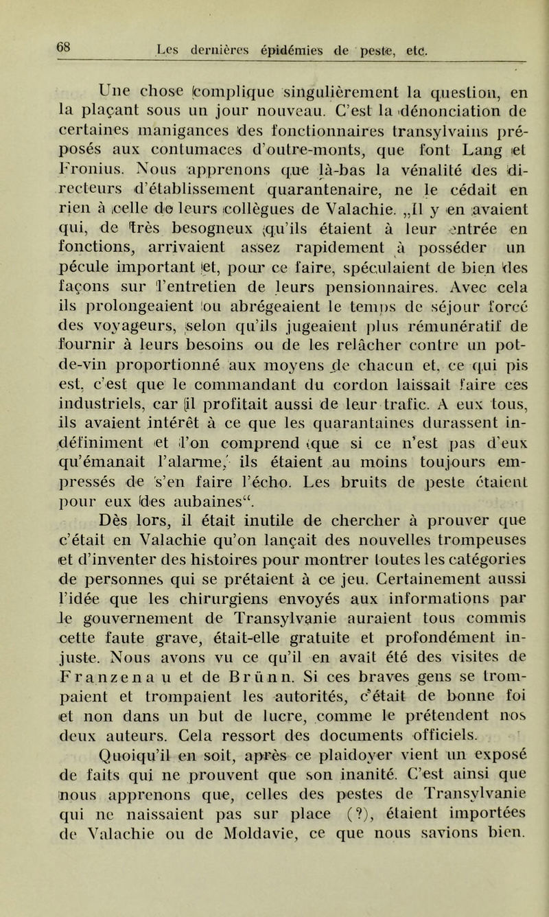 lT»e chose (complique singulierement la queslion, en la platani sous un jour nouveau. C’est la denonciation de certaines manigances des fonctionnaires transylvains pre- poses aux contumaces d’outre-monts, que foni Lang «1 Fronius. Nous apprenons que lâ-bas la venalite des di- recteurs d’etablissement quarantenaire, ne le cedait en rien â .celle de leurs icollegues de Valachie. „II y en avaient qui, de tres besogneux (qu’ils etaient â leur entree en fonctions, arrivaient assez rapidenient a posseder un pecule important jet, pour ce laire, speculaient de bien des facons sur Tentretien de leurs pensionnaires. Avec cela ils prolongeaient !ou abregeaient le temps de sejour force des voyageurs, selon qu’ils jugeaient plus remuneraţii' de fournir â leurs besoins ou de Ies relâcher contre un pot- de-vin proportionne aux moyens de chacun et, ce qui pis est, c’est que le commandant du cordon laissait faire ces industriels, car [il profitait aussi de leur-trafic. A eux tous, ils avaient interet â ce que Ies quarantaines durassent in- definiment et l’on comprend <:que si ce n’est {tas d’eux qu’emanait 1’alarme,' ils etaient au inoins toujours em- presses de s’en faire l’echo. Les bruits de peste etaient pour eux fdes aubaines“. Des lors, il etait inutile de chercher â prouver que c’etait en Valachie qu’on lancait des nouvelles trompeuses iet d’inventer des histoires pour montrer toutes les categories de personnes qui se pretaient â ce jeu. Certainement aussi l’idee que les ehirurgiens envoyes aux informations par le gouvernement de Transylvanie auraient tous connnis cette faute grave, etait-elle gratuite et profondement in- juste. Nous avons vu ce qu’il en avait ete des visites de Franzena u et de Brunn. Si ces braves gens se trom- paient et trompaient les antorites, c’etait de bonne foi et non dans un but de lucre, comme le pretendent nos deux auteurs. Cela ressort des documents officiels. Quoiqu’il en soit, apres ce plaidoyer vient un expose de faits qui ne prouvent que son inanite. C’est ainsi que nous apprenons que, celles des pestes de Transylvanie qui ne naissaient pas sur place (?), etaient importees de Valachie ou de Moldavie, ce que nous savions bien.
