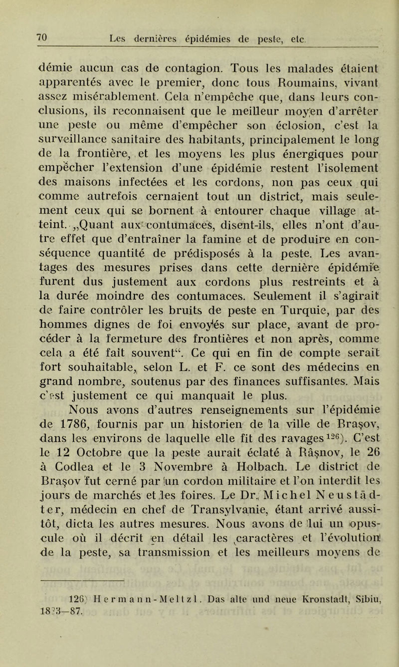 demie aucun cas de contagion. Tous les malades etaient apparentes avec le premier, donc tous Roumains, vivant assez miserablement. Cela n’empeche epie, dans leurs con- clusions, ils reconnaisent que le meiLleur moy'en d’arreter mie peste ou mente d’empecher son eclosion, c’est la surveillance sanitaire des habitants, principalement le long de la frontiere, et les moyens les plus energiques pour empecher l’extension d’une epidemie restent l’isolement des maisons infectees et les cordons, non pas ceux qui comme autrefois cernaient tout un district, mais seule- ment ceux qui se bornent â entourer chaque village at- teint. „Quant aux: contumaces, disent-ils, elles n’ont d’au- tre effet que d’entraîner la famine et de produire en con- sequence quantite de predisposes â la peste. Les avan- tages des mesures prises dans cette deraiere epidemie, furent dus justement aux cordons plus restreints et â la duree moindre des contumaces. Seulement il s’agirait de faire controler les bruits de peste en Turquie, par des hommes dignes de foi envoyies sur place, avant de pro- ceder â la fermeture des frontieres et non apres, comme cela a ete fait souvent“. Ce qui en fin de compte serait fort souhaitable^ selon L. et F. ce sont des medecins en grand nombre, soutenus par des finances suffisantes. Mais c’est justement ce qui manquait le plus. Nous avons d’autres renseignements sur l’epidemie de 1786, fournis par un historien de la viile de Braşov, dans les environs de laquelle elle fit des ravages126). C’est le 12 Octobre que la peste aurait eclate â Râşnov, le 26 â Codlea et le 3 Novembre â Holbach. Le district de Braşov fut cerne par !un cordon militaire et l’on interdit les jours de marches etles foires. Le Dr„ Mic hei N en stad- ie r, medecin en chef de Transylvanie, etant arrive aussi- tot, dicta les autres mesures. Nous avons de îlui un opus- cule oii il decrit en detail les caracteres et l’evolution! v de la peste, sa transmission et les meilleurs moyens de 126) Hermann-Meltzl. Das alte und nene Ivronstadt, Sibiu, 1873—87.