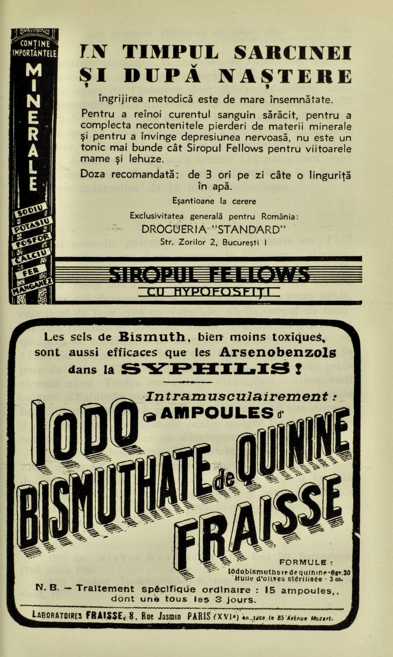 ri\ TIMPUL SARCINEI ŞI DUPĂ NAŞTERE * • îngrijirea metodică este de mare însemnătate. Pentru a reînoi curentul sanguin sărăcit, pentru a complecta necontenitele pierderi de materii minerale şi pentru a învinge depresiunea nervoasă, nu este un tonic mai bunde cât Siropul Fellows pentru viitoarele mame şi lehuze. Doza recomandată: de 3 ori pe zi câte o linguriţă în apă. Eşantioane la cerere Exclusivitatea generală pentru România: DROGUERIA “STANDARD” Str. Zorilor 2, Bucureşti I