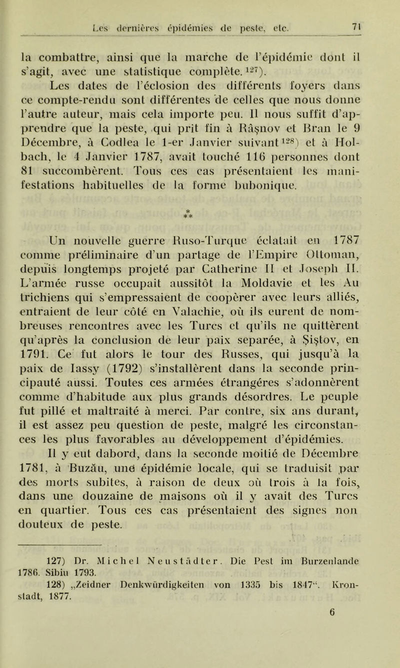 la combattre, ainsi que la marche de repidemie donl il s’agit, avec une statistique complete.127). Les dates de reclosion des differents l'oyers dans ce compte-rendu soni differentes de celles que nous doime l’autre auteur, mais cela importe peu. 11 nous suffit d’ap- preudre que la peste, qui prit fin a Râşnov et Rran le 9 Decembre, â Codlea le 1-er Janvier suivant128) et â Hol- bach, le 4 Janvier 1787, avait touche 116 personnes dont 81 succombercnt. Tous ces cas presentaient les mani- festations habituelles de la forme bubonique. * ** Un nouvelle guerre Ruso-Turque eclatait en 1787 comme preliminaire d’un partage de FEmpire Ottoman, depuis longtemps projete par Catherine 11 et Jose ph Ii. L’armee russe occupait aussitot la Moldavie et les Au trichiens qui s’empressaient de cooperer avec leurs allies, entraient de leur cote en Valachie, ou ils eurent de nom- breuses rencontres avec les Turcs et qu’ils ne quitterent qu’apres la conclusion de leur paix separee, â Şiştov, en 1791. Ce flit alors le tour des Russes, qui jusqu’â la paix de Iassy (1792) s’installerent dans la seconde prin- cipaute aussi. Toutes ces armees etrangeres s’adonnerent comme d’habitude aux plus grands desordres. Le peuple l'ut pille et maltraite â merci. Par contre, six ans duranl, il est assez peu question de peste, malgre les circonstan- ces les plus favorables au developpement d’epidemies. II y eut dabord, dans la seconde moitie de Decembre 1781, â Buzău, unei epidemie locale, qui se traduisit par des morts subites, â raison de deux oii Irois ă la l’ois, dans une douzaine de maisons ou il y avait des Turcs cn quartier. Tous ces cas presentaient des signes non douteux de peste. 127) Dr. M i c h e 1 Neustădter. Die Pest im Burzenlande 1786. Sibiu 1793. 128) „Zeidner Denkwiirdigkeiten von 1335 bis 1847“. Kron- sladt, 1877. 6