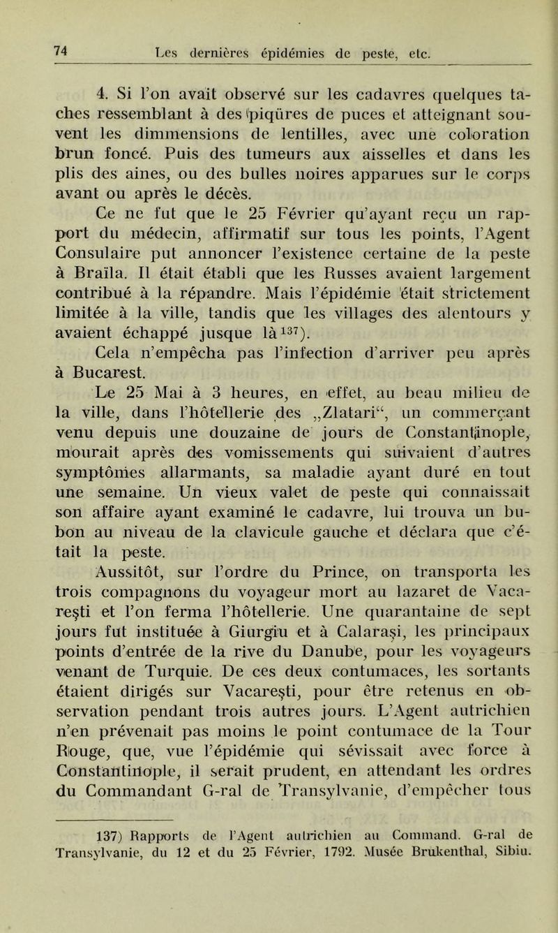 4. Si l’on avait observe sur Ies cadavres quelques ta- ches ressemblaiit â desipiqures de puces el atteignant sou- vent Ies dimmensions de lentilles, avec une eoloration brun fonce. Puis des tumeurs aux aisselles et dans Ies plis des aines, ou des bulles noires apparues sur le corj)s avant ou apres le deces. Ce ne fut que le 25 Fevrier qu’ayanl recu un rap- port du medecin, affirmatif sur tous Ies points, l’Agent Consul aire put annoncer Fexistence certaine de la peste â Braila. II etait etabli que Ies Russes avaient largement contribue â la repandre. Mais l’epidemie etait strictement limitee â la viile, tandis que Ies villages des alentours v avaient echappe jusque la137). Cela n’empecha pas l’infection d’arriver peu apres â Bucarest. Le 25 Mai â 3 heures, en effet, au beau milieu de la viile, dans rhâtellerie des „Zlataria, un commercant venu depuis une douzaine de jours de Constantiinople, mourait apres des vomissements qui suivaient d’autres symptonies allarmants, sa maladie ayant dure eu tout une semaine. Un vieux valet de peste qui connaissait son affaire ayant examine le cadavre, lui trouva un bu- bon au niveau de la clavicule gauche et declara que c’e- tait la peste. Aussitot, sur l’ordre du Prince, on transporta Ies trois compagnons du voyageur mort au lazaret de Văcă- reşti et l’on ferma rhâtellerie. Une quarantaine de sept jours fut instituee â Giurgiu et â Calaraşi, Ies principaux points d’entree de la rive du Danube, pour Ies voyageurs venant de Turquie. De ces deux contumaces, Ies sortants etaient diriges sur Văcăreşti, pour etre retenus en ob- servation pendant trois autres jours. L’Agent autrichien n’en prevenait pas moins le point contumace de la Tour Biouge, que, vue l’epidemie qui sevissait avec force a Constantiilople, il serait prudent, en attendant Ies ordres du Commandant G-ral de Transylvanie, d’empecher tous 137) Rapports de l’Agent aulrichien au Command. G-ral de Transylvanie, du 12 et du 25 Fevrier, 1792. Musee Brukentlial, Sibiu.