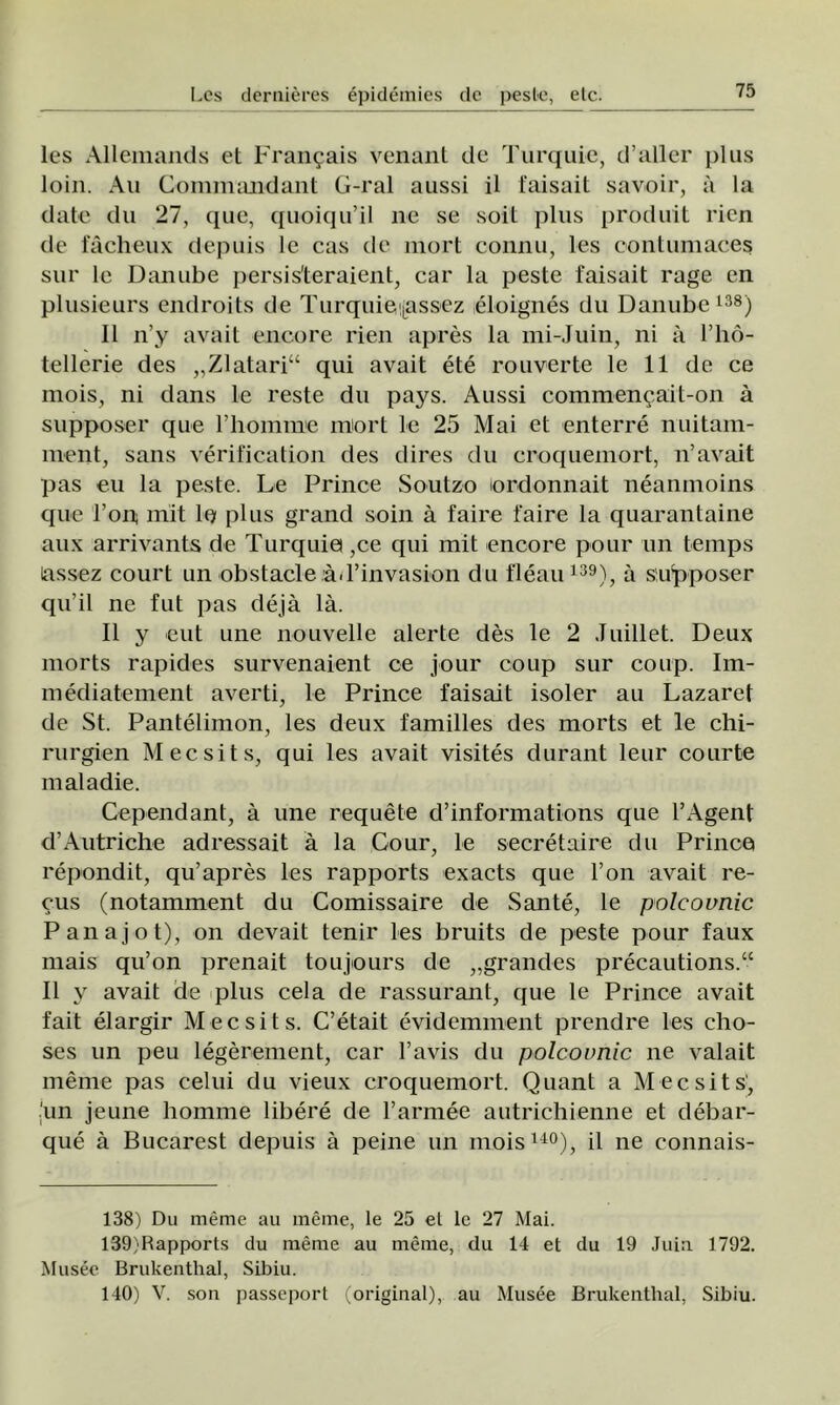 Ies Allemands et Franţais venant de Turquie, d’aller plus loin. Au Commandant G-ral aussi il faisait savoir, a la date du 27, que, quoiqu’il ne se soit plus produit rien de fâcheux depuis Ic cas de mort connu, Ies contumaceş sur le Danube persis'teraient, car la peste faisait rage en plusieurs endroits de Turquieţ[assez eloignes du Danube138) II n’y avait encore rien apres la mi-Juin, ni a l’ho- tellerie des „Zlatari“ qui avait ete rouverte le 11 de ce mois, ni dans le reste du pays. Aussi commeneait-on â supposer que rhomme mort le 25 Mai et enterre nuitam- rnent, sans verification des dires du croquemort, n’avait pas eu la peste. Le Prince Soutzo lordonnait neanmoins que Ton; mit Io plus grand soin â faire faire la quarantaine aux arrivants de Turquie ,ce qui mit encore pour un temps lassez court un obstacle âd’invasion du fleau139), â siu'pposer qu’il ne fut pas deja lâ. II y eut une nouvelle alerte des le 2 Juillet. Deux morts rapides survenaient ce jour coup sur coup. Im- mediatement averti, le Prince faisait isoler au Lazaret de St. Pantelimon, Ies deux familles des morts et le chi- rurgien Mecsits, qui Ies avait visites durant leur courte maladie. Cependant, â une requete d’informations que 1’Agent d’Autriche adressait â la Cour, le secretaire du Prince repondit, qu’apres Ies rapports exacts que l’on avait re- cus (notamment du Comissaire de Sânte, le polcovnic Panajot), on devait tenir Ies bruits de peste pour faux mais qu’on prenait toujours de „grandes precautions.“ II y avait de plus cela de rassurant, que le Prince avait fait elargir Mecsits. C’etait evidemment prendre Ies cho- ses un peu legerement, car l’avis du polcovnic ne valait inenie pas celui du vieux croquemort. Quant a Mecsits, ‘un jeune homme libere de l’armee autrichienne et debar- que â Bucarest depuis â peine un moisuo), il ne connais- 138) Du meme au raeme, le 25 et le 27 Mai. 139) Rapports du meme au meme, du 14 et du 19 Juin 1792. Musee Brukenthal, Sibiu. 140) V. son passeport (original), au Musee Brukenthal, Sibiu.