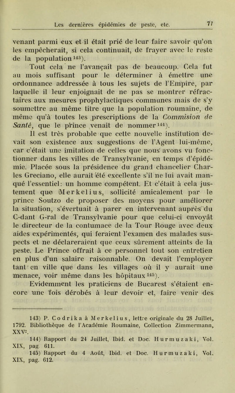 17 venant parmi eux et il etait prie de leur faire savoir qu’on les empecherait, si cela conlinuait, de frayer avec le reste de la population143). Tont cela ne l’avan^ait pas de beaucoup. Cela fut au mois suffisant pour le determiner â emettre une ordonnanoe addressee â tous les sujets de l’Eiripire, par laquelle il leur enjoignait de ne pas se montrer refrac- taires aux mesures prophylactiques communes mais de s’y soumettre au meme titre que la population roumaine, de meme qu’â toutes les prescriptions de la Commision de Sânte, que le prince venait de nommer144). II est tres probable que cette nouvelle institution de- vait son existence aux suggestions de 1’Agent lui-meme, car c’etait une imitation de oelles que nous' avons vu fonc- tionner dans les villes de Transylvanie, en temps d’epide- mie. Placee sous la presidence du grand chancelier Char- les Greciano, elle aurait iete exoellente s’il ne lui avait man- que Fessentiel: un homme competent. Et c’etait â cela jus- tement que Merkelius, sollicite amicalement par le prince Soutzo de proposer des moyens pour ameliorer la situation, s’evertuait â parer en intervenant aupres :du C-dant G-ral de Transylvanie pour que celui-ci envoyât le directeur de la contumace de la Tour Rouge avec deux aides experimentes, qui feraient l’examen des malades sus- pects et ne declareraient que ceux surement atteints de la peste. Le Prince offrait â ce personnel tout son entretien en plus d’un salaire raisonnable. On devait l’employer tant en viile que dans les villages ou il y aurait une menace, voir meme dans les hopitaux145). Evidemment les praticiens de Bucarest s’etaient en- core une fois derobes â leur devoir et, faire venir des 143) P. Codrika â Merkelius, lettre originale du 28 Juillet> 1792. Bibliotheque de l’Aeademie Roumaine, Collection Zimmermann» XXV. 144) Rapport du 24 Juillet, Ibid. et Doc. Hurmuz aki, VoL XIX, pag. 611. 145) Rapport du 4 Aoât, Ibid. et Doc. Hurmuzaki, VoL XIX, pag. 612.