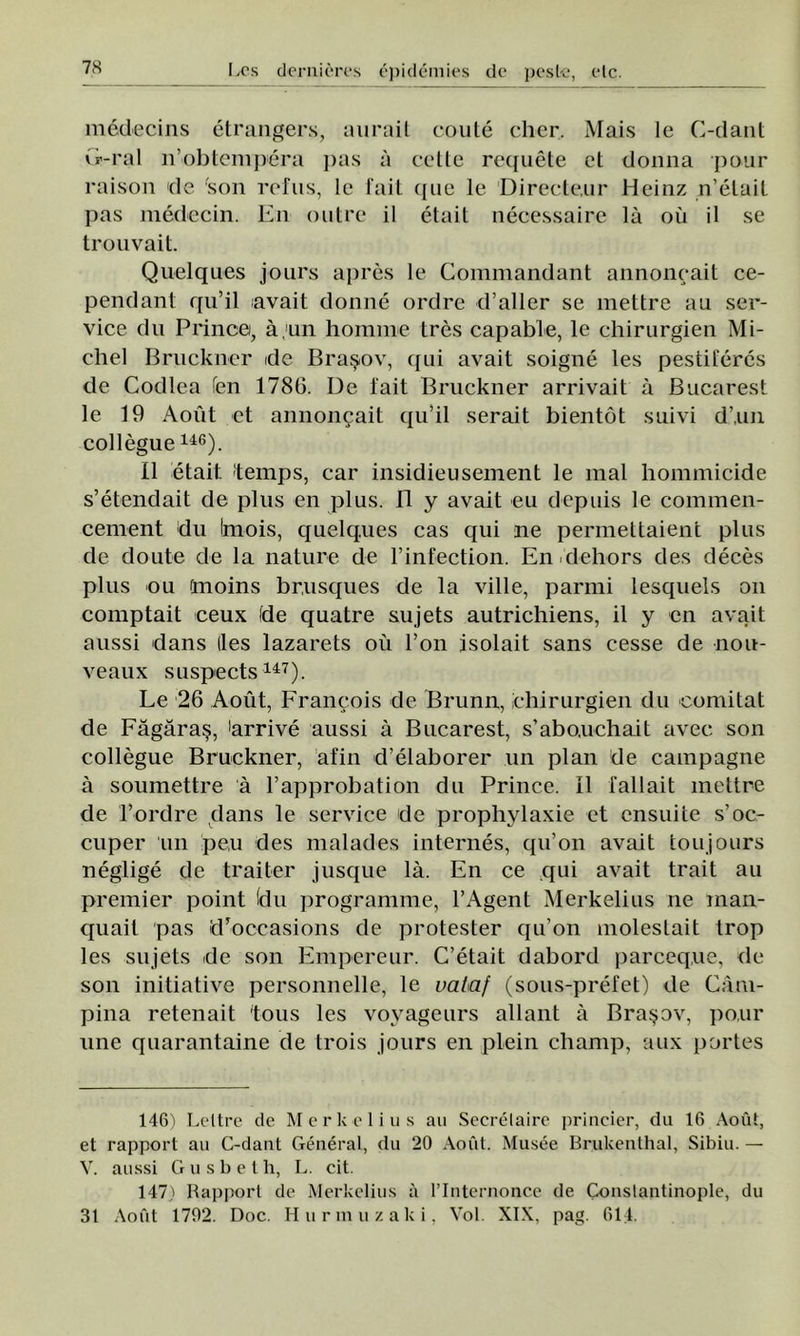 medecins etrangers, aurait coute cher. Mais le C-dant Cr-ral n’obtempera pas a cette requete ct donna potir raison de 'son refus, le fait que le Directe,ur Heinz n’etait pas medccin. En outre il etait necessaire lâ ou il se trouvait. Quelques jours apres le Gommandant annoncait ce- pendant qu’il avait donne ordre d’aller se mettre au ser- vice du Prince, â,un homrne tres capable, le chirurgien Mi- chel Bruckner de Braşov, qui avait soigne les pestiferes de Codlea Ten 1786. De i'ait Bruckner arrivait â Bucarest le 19 Aout et annoncait qu’il serait bientot sui vi d’.uii collegue146). II etait. temps, car insidieusement le mal hommicide s’etendait de plus en plus. II y avait eu depuis le commen- cenient du Imois, quelques cas qui ne pennettaient plus de doute de la nature de Finfection. En dehors des deces plus ou anoins br.usques de la viile, parmi lesquels oii comptait ceux de quatre sujets autrichiens, il y en avait aussi dans (les lazarets oii Fon isolait sans cesse de nou- veaux suspects147). Le 26 Aout, Francois de Brunn, chirurgien du comitat de Făgăraş, ărrive aussi â Bucarest, s’abo.uchait avec son collegue Bruckner, afin d’elaborer un plan de campagne â soumettre â Fapprobation du Prince. II fallait mettre de Ford re dans le service de prophylaxie et ensuite s’oc- cuper un pe,u des malades internes, qu’on avait toujours neglige de traiter jusque lâ. En ce qui avait trăit au premier point (du programme, FAgent Merkelius ne man- quait pas dToccasions de protester qu’on moleslait trop les sujets de son Empereur. C’etait dabord parceq.ue, de son iniţiative personnelle, le uataf (sous-prefet) de Cam- pina retenait 'tous les voyageurs allant â Braşov, po.ur une quarantaine de trois jours en plein champ, aux portes 146) Leltre de Merkelius au Seerelaire princier, du 16 Aout, et rapporl au C-dant General, du 20 Aout. Musee Brukenthal, Sibiu. — V. aussi Gusbeth, L. cit. 147) Rapport de Merkelius ii l’Internonce de Conslantinople, du 31 Aout 1792. Doc. Hurmuzaki, Voi. XIX, pag. 614.
