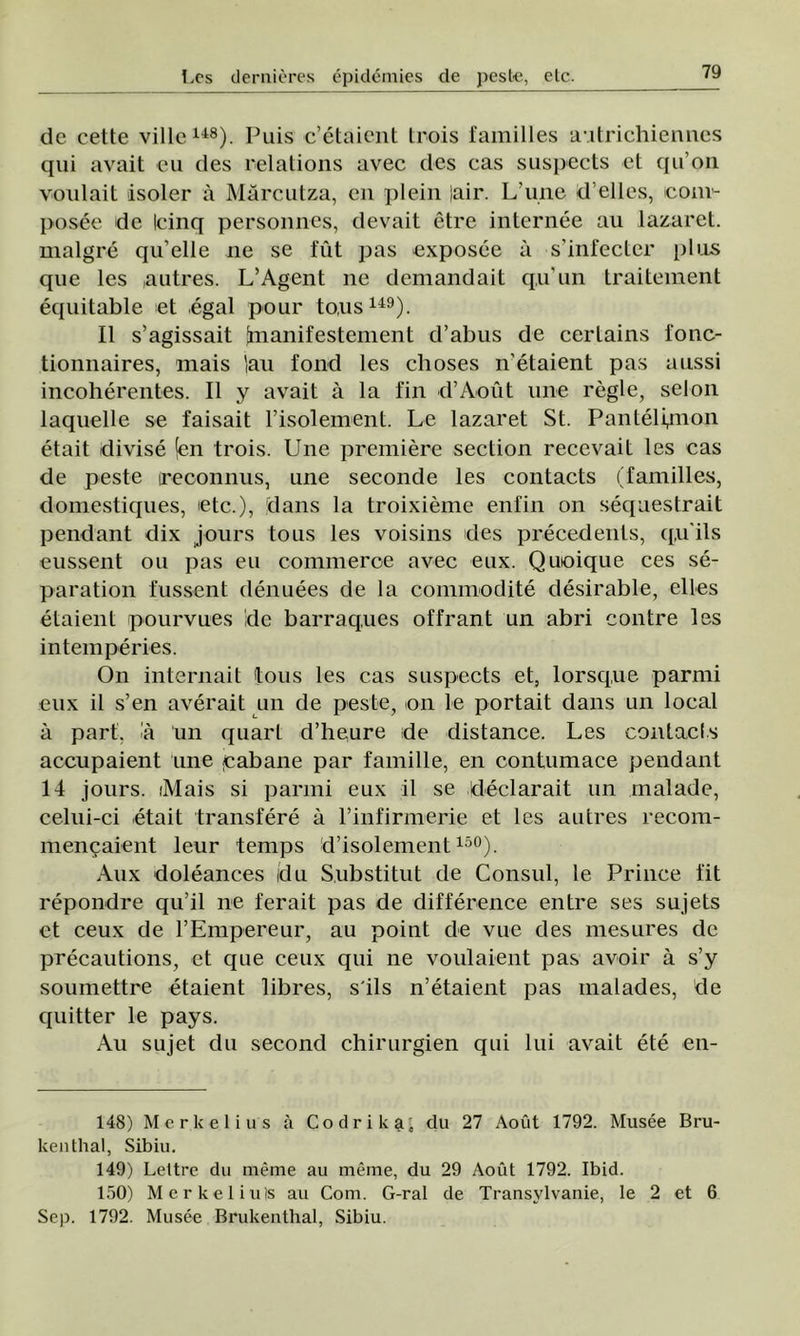 de cette viile148). Puis c’etâient trois familles autrichiennes qui avait eu des relations avec des cas suspects et qu on voulait isoler â Mărcutza, cn plein |air. L’une d'elles, icouv- posee de Icinq personnes, devait etre internee au lazaret, malgre qu’elle ne se fut pas exposee a s’infecter plus que Ies autres. L’Agent ne demandait qu'un traiteraent equitable et egal pour to.us149). II s’agissait inanifestement d’abus de certains fonc- tionnaires, mais Iau fond Ies clioses n'etaient pas aussi incoherentes. II y avait â la fin d’Aout une regie, selon laquelle se faisait risolement. Le lazaret St. Pantelqnon etait divise (en trois. Une premiere section reccvait Ies cas de peste ireconnus, une seconde Ies contacts (familles, domestiques, etc.), dans la troixieme enfin on sequestrait pendant dix jours tous Ies voisins des precedents, q.u’ils eussent ou pas eu commerce avec eux. Quoique ces se- paration fussent denuees de la commodite desirable, elles etaient pourvues ide barraques offrant un abri contre Ies intemperies. On internait tous Ies cas suspects et, lorsque parmi eux il s’en averait un de peste, on le portait dans un local â part, ia un quart d’heure de distance. Les contacts accupaient une pabane par familie, en contumace pendant 14 jours. iMais si parmi eux il se declarait un inalade, celui-ci etait transfere â rinfirmerie et les autres recom- mengaient leur temps d’isolement 15°). Aux doleances du Substitut de Consul, le Prince fit repondre qu’il ne ferait pas de difference entre ses sujets et ceux de l’Empereur, au point de vue des mesures de precautions, et que ceux qui ne voulaient pas avoir â s’y soumettre etaient libres, s'ils n’etaient pas malades, de quitter le pays. Au sujet du second chirurgien qui lui avait ete en- 148) Mcrkelius â Codrika; du 27 Aout 1792. Musee Bru- kenthal, Sibiu. 149) Leltre du meme au meme, du 29 Aout 1792. Ibid. 150) Merkeliuls au Com. G-ral de Transylvanie, le 2 et 6