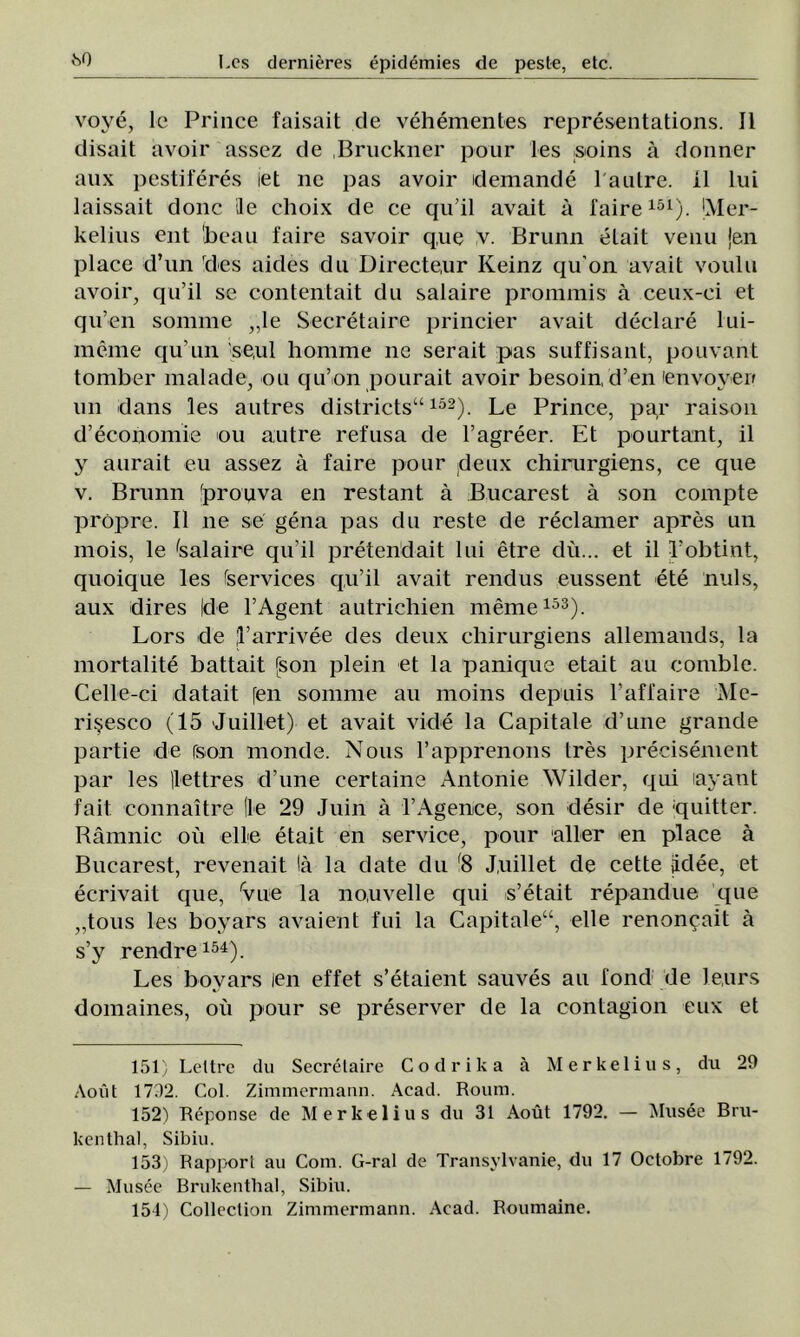 «so vove, le Prince faisait de vehementes representations. II disait avoir assez de Bruckner pour Ies soins â donner aux pestiferes iet ne pas avoir demande 1 aulre. 11 lui laissait donc le choix de ce qu’il avait a faire151). Mer- kelius ent 'beau faire savoir q,ue v. Brunn etait venu jen place d’un des aides du Directe,ur Keinz qu’on avait voulu avoir, qu’il se contentait du salaire prommis â ceux-ei et qu’en somnie ,,le Secretaire princier avait declare lui- meme qu’un se,ul homme ne serait pas suffisant, pouvant tomber malade, ou qu’on pourait avoir besoin, d’en 'envoveif un dans les autres districts“152). Le Prince, par raison d’economie ou autre refusa de l’agreer. Et pourtant, il y aurait eu assez â faire pour |deux chirurgiens, ce que v. Brunn fprouva en restant â Bucarest â son compte propre. II ne se gena pas du reste de reclamer apres un mois, le tealaire qu’il pretendait lui etre du... et il l’obtint, quoique les fservices qu’il avait rendus eussent ete nuls, aux dires Ide 1’Agent autrichien meme153). Lors de -l’arrivee des deux chirurgiens allemands, la mortalite battait json plein et la panique etait au comble. Celle-ci datait [en somnie au moins depuis l’affaire Me- rişesco (15 Juillet) et avait vide la Capitale d’une grande pârtie de rson monde. Nous l’apprenons Ires precisement par les (lettres d’une certaine Antonie Wilder, qui layant fait connaître (le 29 Juin â l’Agenee, son deşir de :qtiitter. Râmnic ou elle etait en service, pour aller en place â Bucarest, revenait lâ la date du f8 Juillet de cette (idee, et ecrivait que, rvue la no.uvelle qui s’etait repandue que „tous les boyars avaient fui la Capitale“, elle renon^ait â s’y rendre154). Les boyars leu effet s’etaient sauves au fond de Jeurs domaines, ou pour se preserver de la contagion eux et 151) Leltre du Secretaire Codrika â Merkelius, du 29 Aout 1792. Col. Zimmermann. Acad. Roum. 152) Reponse de Merkelius du 31 Aout 1792. — Musee Bru- kenthal, Sibiu. 153) Rapporl au Com. G-ral de Transvlvanie, du 17 Octobre 1792. — Musee Brukenthal, Sibiu. 154) Collection Zimmermann. Acad. Roumaine.