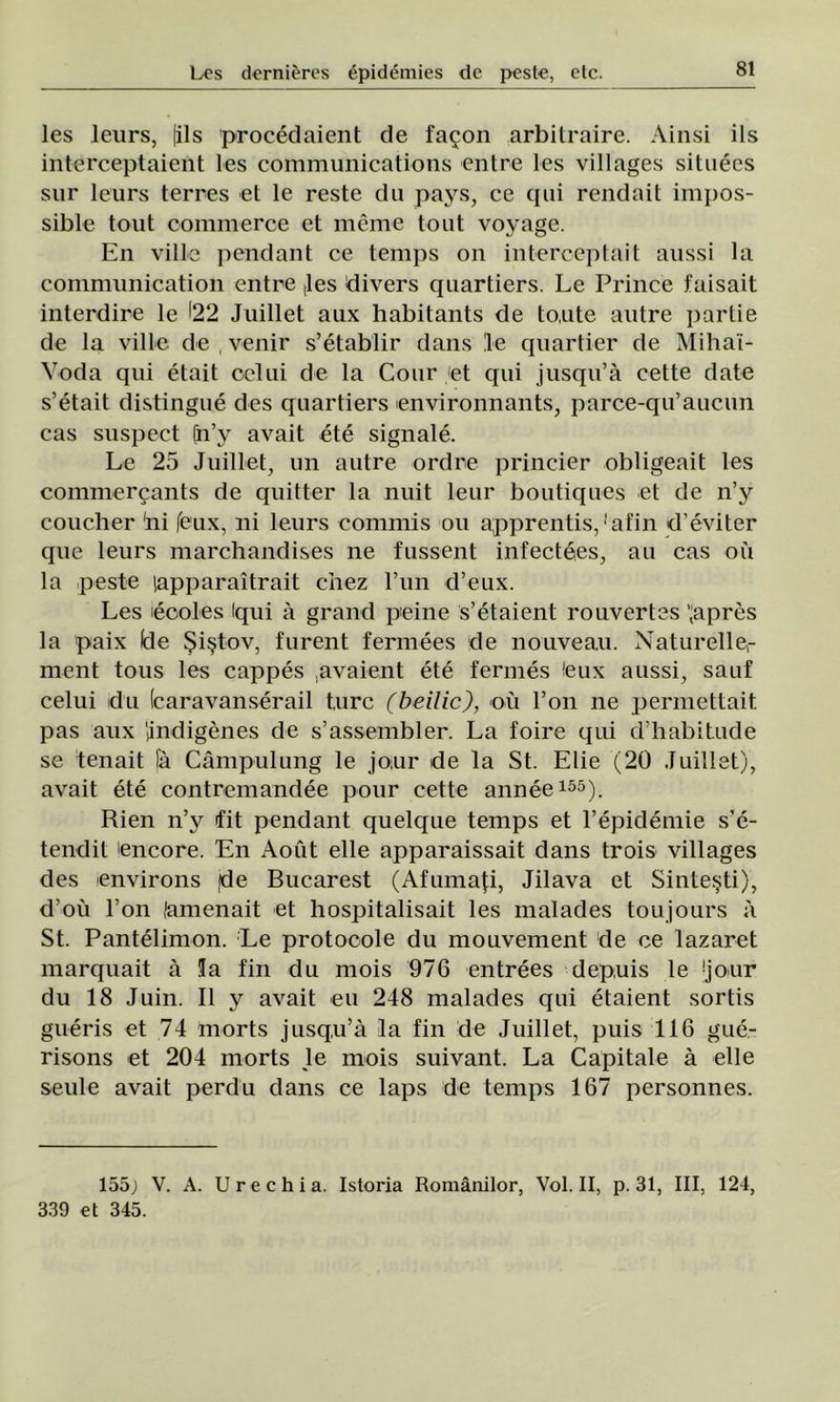 Ies leurs, |ils procedaient de faţon arbitraire. Ainsi ils interceptaient les Communications entre les villages situees sur leurs terres el le reste du pays, ce qui rendait impos- sible tout commerce et meme tont voyage. En viile pendant ce temps on interceptait aussi la communication entre ,les divers quartiers. Le Prince faisait interdire le 122 Juillet aux habitants de to.ute autre pârtie de la viile de , venir s’etablir dans le quartier de Mihaî- Voda qui etait ocini de la Cour 'et qui jusqu’â cette date s’etait distingue des quartiers environnants, parce-qiraucun cas suspect [n’y avait ete signale. Le 25 Juillet, un autre ordre princier obligeait les commerţants de quitter la nuit leur boutiques et de n’y coucher 'ni feux, ni leurs commis ou apprentis,'afin d’eviter que leurs marchandises ne fussent infectees, au cas ou la peste lapparaîtrait chez l’un d’eux. Les eooles Iqui â grand peine s’etaient rouvertes ’;apres la paix lele Şiştov, furent fermees de nouveau. Naturelle- ment tous les cappes .avaient ete fermes feux aussi, sauf celui du (caravanserail turc (beilic), ou Fon ne permettait pas aux lindigenes de s’assembler. La foire qui d’habitude se tenait lâ Câmpulung le jo,ur de la St. Elie (20 Juillet), avait ete contremandee pour cette annee155). Rien n’y fit pendant quelque temps et l’epidemie s’e- tendit Ancore. En Aout elle apparaissait dans trois villages des cnvirons (de Bucarest (Afumaţi, Jilava et Sinteşti), d’oii Fon lamenait et hospitalisait les malades toujours â St. Pantelimon. Le protocole du mouvement de ce lazaret marquait â !a fin du mois 976 entrees dep.uis le Ijour du 18 Juin. II y avait eu 248 malades qui etaient sortis gueris et 74 morts jusqu’â la fin de Juillet, puis 116 gue- risons et 204 morts le mois suivant. La Capitale â elle seule avait perdu dans ce laps de temps 167 personnes. 155) V. A. Urechia. Istoria Românilor, Voi. II, p. 31, III, 124, 339 et 345.