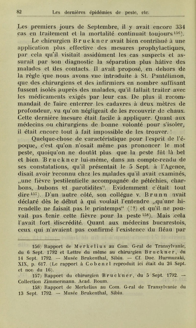Les premiers jours de Septembre, il y avail encore 334 cas en traitement el la mortalite continuait toujours158). Le diirurgien B r u c k n e r avail bien contrib.ue â uiie application plus ieffective des mesures prophylactiq.ues, par cela qii’il visitait assidument les cas suspecls el as- surait par (son diagnostic la separation plus hâtive des jnalades et |des contacts. II avail propose, en de’nors de la regie que nous avons vue inlroduite â St. Pantelimon, que des chirurgiens et des infirmiers en nombre s.uffisant fussent isoles jaupres des malades, qu’il fallait traiter avec les medicaments iexiges par leur cas. De plus il recom- mandait de 'faire enterrer les cadavres k deux metres de profondeur, vu qu’on negligeait de les recouvrir de chaux. Cette deraiere Imesure etait facile â appliquer. Q.uant aux medecins ou chirurgiens de bonne volonte pour s’isoler, il etait ,encore tout â fait impossible de les trouver. ! Quelque-chose de 'caracteristique pour l’esprit de l’e- poque, c’est qu’on n’osait meme pas prononcer le mot peste, quoiqu’on ne doutât plus que la peste fut la bel et bien. Bruckner lui-meme, dans ,un compte-rendu de ses constatations, qu’il presentait le 5 Sept. a l’Agence, disait avoir (reconnu chez les m,alades qu’il avait examines, „une fievre ^estilentielle accompagnee de petechies, char- bons, bubons (et parotidites“. Evidemment c'etait tout dire157). D’un (autre cote, son collegue v. Brunii avait declare des le debut â qui voulait l’entendre „qu’une hi- rendelle ne faisait pas le printempsa (!?) et qu’il ne pou- vait pas Itenir cette fievre pour la peste158). Mais cela l’avait fort (discredite. Quant aux medecins bucarestois, ceux qui n’avaient pas confirme l’existence du fleau par 156) Rapport de Merkelius au Com. G-ral de Transvlvanie, du 6 Sept. 1792 et Lettre du meme au chirurgiei! Bruckner, du 14 Sept. 1792. — Musee Brukenthal, Sibiu. — Cf. Doc. Hurmuzaki, XIX, p. 617. (Le rapport â Co benzi reproduit ici etait du 26 Sept. et non du 16). 157) Rapport du chirurgien Bruckner, du 5 Sept. 1792. — Colleclion Zimmermann. Acad. Roum. 158) Rapport de Merkelius au Com. G-ral de Transvlvanie du 13 Sept. 1792. — Musee Brukenthal, Sibiu.