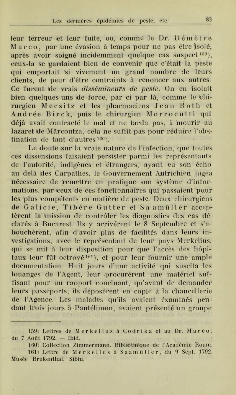 leur lerreur et leur fuite, ou, comme le Dr. Denie t re Marco, par ,'une evasion â tenips pour ne pas etrejisole, apres avoir soigne incidemment quelque cas suspect159), ceux-la se gardaient bien de convenir que c’etait la peste qui emportait rsi vivement un grand nombre de le,urs clients, de peur d’etre contraints â renonoer aux autres. Ce furent Ide vrais dissâmineurs de pesle. On en isolaiL bien quelques-uns ide force, par ci par lâ, connne le chi- rurgien Mecsitz et les pharmaciens Jean Koth eL Andree Birck, puis le chirurgien Morrocutti qui deja avait Icontracte le mal et ne tarda pas, â inourir au lazaret de Mărcoutza; cela ne sutfit pas po,ur reduire l’obs;- tination de tant d’autres160). Le doute (Sur la vraie nature de l’infection, que toutes ces dissensions faisaient persister parmi les representants de l’autorite, indigenes et etrangers, ayant eu son eclio au dela Ides Carpatlies, le Gouvernement Autrichien jugea necessaire de remctlre en pratique son systemc d’infor- mations, par ceux de ces fonctionnaires qui passaient pour les plus competents en matiere de peste. Deux chir.urgiens de Calicie, T i b e r e G u 11 e r et Sa a m ii 11 e r accep- terent la fmission de controler les diagnostics des cas de- o clares ă Bucarest. Tis y arriverent le <S Septembre et s’a- boueberent, afin d’avoir plus de facilites dans leurs in- vestigations, avec le representant de leur pays Merkelius, qui se mit a leur disposition pour que l’acces des hopi- taux leur fut octrove161), et pour leur fournir une ample documenlation. Huit jours d’une activite qui suscita les louanges de l’Agent, leur procurerent une materiei suf- fisant pour un ranport conciliant, qu’avant de demander leurs passeports, ils deposerent en copie ă la clianceLlerie de l’Agence. Les maladcs c[u’ils avaient examines pen- dant tiT»is jours â Pantelimon, avaient presente un groupe Leltres de Merkelius â Codri ka el au Dr. Marco, du 7 Aout 171)2. — Ibid. 100) Colleclion Zimmermann. Bibliotheqiie de 1’Academie Roum. 161) Lettre de Merkelius â Saamiiller, du 9 Sepl. 1792. Mu see Brukenthal, Sibiu.