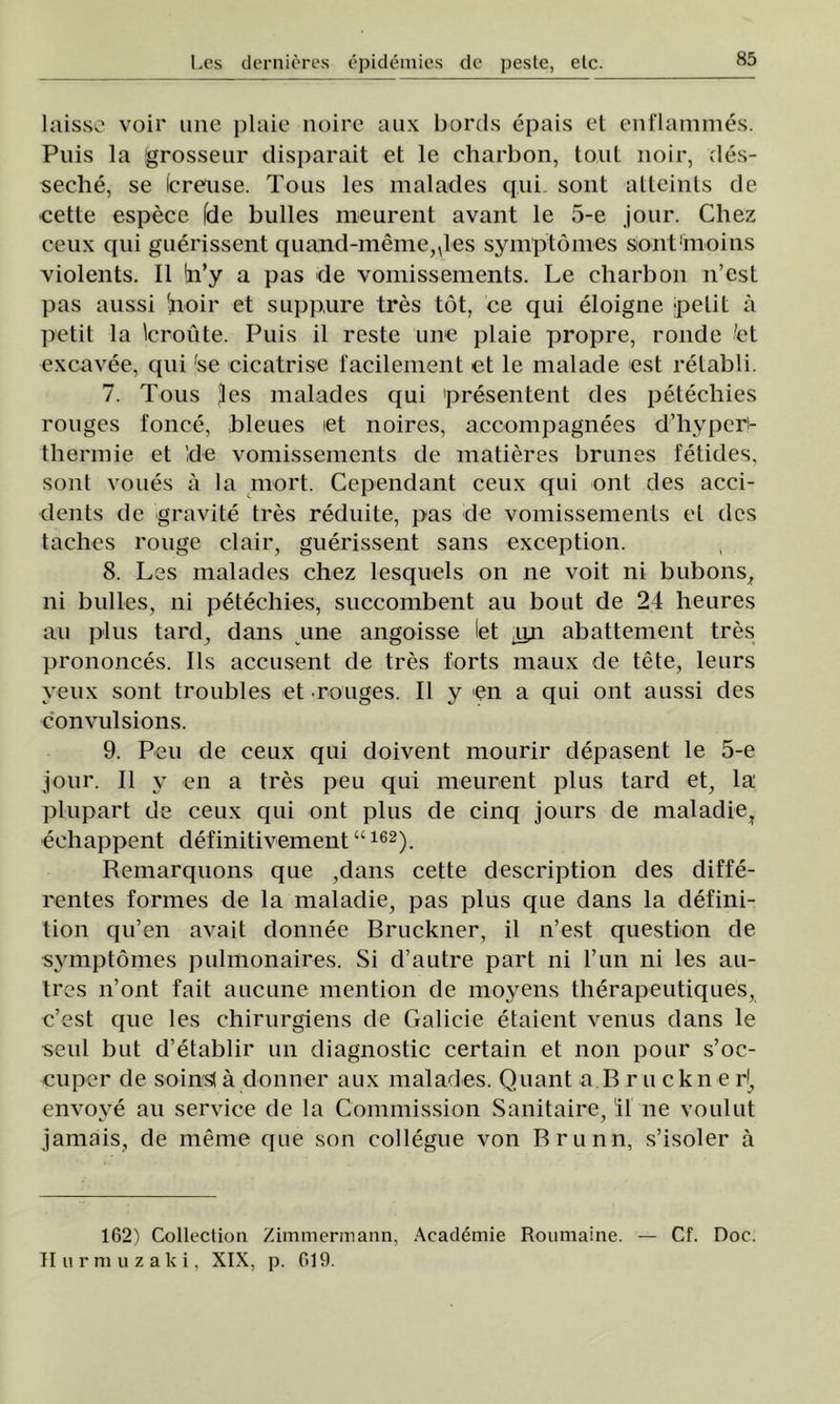 laisse voii* une plaie noire aux bords epais et cnflammes. Puis la grosseur disparait et le charbon, tont noir, des- seche, se Icreuse. Tous les malades qui. sont atteints de eette espece fde bulles meurent avant le 5-e jour. Chez ceux epii guerissent quand-meme^les symptomes sont'moins violents. II !n’y a pas de vomissements. Le charbon n’est pas aussi boir et suppure tres tot, ce qui eloigne ;petit â petit la broute. Puis il reste une plaie propre, ronde 'et excavee, qui fse cicatrise facilement et le malade est retabli. 7. Tous Jes malades qui presentent des petechies rouges fonce, bleues et noires, accompagnees d’hvperi- thennie et Ide vomissements de matieres brunes fetides, soni voues a la mort. Cependant ceux qui ont des acci- dents de gravite tres reduite, pas de vomissements et des taches rouge clair, guerissent sans exception. 8. Les malades chez lesquels on ne voit ni bubons, ni bulles, ni petechies, succombent au bout de 24 heures au plus tard, dans une angoisse let uji abattement tres prononces. Ils accusent de tres forts maux de tete, leurs yeux sont troubles et ■rouges. II y en a qui ont aussi des convulsions. 9. Peu de ceux qui doivent mourir depasent le 5-e jour. II y en a tres peu qui meurent plus tard et, la plupart de ceux qui ont plus de cinq jours de maladieî echappent definitivement “162). Remarquons que ,dans eette description des diffe- rentes formes de la maladie, pas plus que dans la defini- tion qu’en avait donnee Bruckner, il n’est question de symptomes pulmonaires. Si d’autre part ni l’un ni les au- tres n’ont fait aucune mention de moyens therapeutiques, c’est que les chirurgiens de Galicie etaient venus dans le seul but d’etablir un diagnostic certain et non pour s’oc- cuper de soinsl â donner aux malades. Quant a B r u c k n e rţ, envove au service de la Commission Sanitaire, il ne voulut jamais, de meme que son collegue von Brunn, s’isoler â 162) Collection Zimmermann, Academie Roumaine. — Cf. Doc. II urm uz aici, XIX, p. 019.
