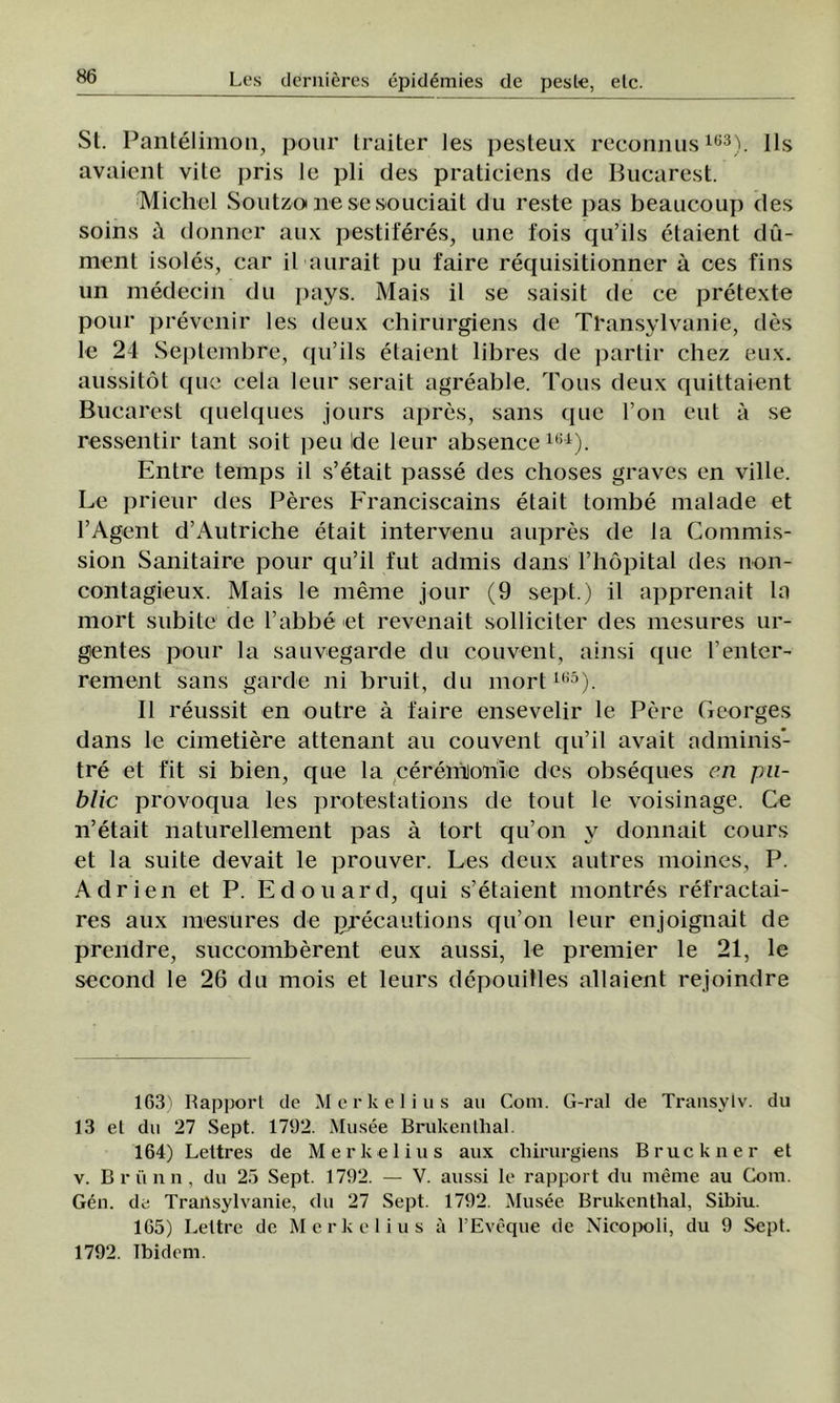 St. Pantelimon, pour Iraitcr Ies pesteux reconnus163). IÎs avaient vite pris le pli des praticiens de Bucarest. Michel Soutzo ne se so'uciait du reste pas beaiicoup des soins â donner aux pestiferes, une fois qu’ils etaient du- ment isoles, car il aurait pu faire requisitionner â ces fins un medecin du pays. Mais il se saisit de ce pretexte pour prevenir Ies deux chirurgiens de TEansylvanie, des le 24 Septembre, qu’ils etaient libres de partir chez eux. aussitot que cela leur serait agreable. Tous deux quittaient Bucarest quelques jours apres, sans que l’on eut â se ressentir tant soit peu Ide leur absence161). Entre temps il s’etait passe des choses graves en viile. Le prieur des Peres Franciscains etait tombe malade et l’Agent d’Autriche etait intervenu aupres de la Commis- sion Sanitaire pour qu’il fut admis dans l’hopital des non- contagieux. Mais le meme jour (9 sept.) il apprenait la mort subite de l’abbe et revenait solliciter des mesures ur- gentes pour la sauvegarde du conveni, ainsi que l’enter- rement sans garde ni bruit, du mort165). II reussit en outre â i'aire ensevelir le Pere Georges dans le cimetiere attenant au couvent qu’il avait adminis- tre et fit si bien, que la ceremioiiie des obseques en pu- blic provoqua Ies protestations de tont le voisinage. Ce n’etait naturellement pas â tort qu’on v donnait cours et la suite devait le prouver. Les deux autres moines, P. Adrien et P. Edouard, qui s’etaient montres refractai- res aux mesures de precautions qu’on leur enjoignait de prendre, succomberent eux aussi, le premier le 21, le second le 26 du mois et leurs depouitles allaient rejoindre 163) Rapport de Mcrkelius au Com. G-ral de Trausylv. du 13 el du 27 Sept. 1792. Musee Brukenlhal. 164) Lettres de Merkelius aux chirurgiens Bruckner el v. Brunii, du 25 Sept. 1792. — V. aussi le rapport du meme au Com. Gen. de Trailsylvanie, du 27 Sept. 1792. Musee Brukcnthal, Sibiu. 165) Lettre de Merkelius îi PEveque de Nicopoli, du 9 Sept. 1792. Ibidem.