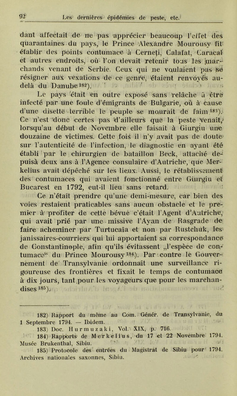 dant affectait de ne pas apprecier beauconp l’etfet des quarantaines du pays, le Prince Alexandre Mourousy fit 6tablir des points coiltumace a Cerneţi, Calafat, Caracal et lautres endroits, ou l’on devait retenir toas Ies gnar- chands venant de Serbie. Ceux qui ne voulaient pas tse resigner aux vexations de ce gen Pe, etaient renvoyes au- delâ du Danube182). ’ ‘ Le pays etait en outre expose sans relâclie â etre infecte par une fonie d’emigrants de Bulgarie^ ou â cause d une disette terrible le peuple se mourait de faini183). Ce n’est >donc certes pas id’ailleurs que la peste venait/ lorsqu’au debut de Novembre elle faisait â Giurgiu une douzaine de victimes. Cette foiâ il n’y ,avait pas de doute sur L autentici te de l’infection, le diagnostic en ayant ete etabli par le chirurgien de bataillon Beck, attache de- puisâ deux ans â TAgence consulaire d’Autriche, que Mer- kelius avait depeche sur Ies lieux. Aussi, le retablissemenfe des contumaces qui avaient fonctionne entre Giurgiu ei Bucarest en 1792, eut-il lieu sans retard. Ce n’etait prendre qu’une demi-mesure, car bîen des voies restaient praticables sans aucun obstacle et le pre- mier â' profiter de cette bevue c’etait TAgent d'Aatriche, qui avait prie par une missive l’Ayan de Basgrade de faire acheminer par Turtucaia et non par Bustchuk, Ies janissaires-oourriers qui Lui apportaient sa correspondance> de Constantinople, afin qu’ils evitassent „l’espece de con,- tumaceu du Prince Mourousy184.). Par contre le Gouver- nement de Transylvanie ordonnait une surveillance ri- goureuse des frontieres et fixait le temps de contumace â dix jours, tant pour Ies voyageurs que pour Ies marchan- dises 185), 182) Rapport du merne au Com. Gener. de Transylvanie, du 1 Septembre 1794. — Ibidem. 183) Doc. H urmii zalei, Voi. XIX, p. 716. 184) Rapports de M e r k e 1 i u s, du 17 et 22 Novembre 1794. Musee Brukenthal, Sibiu. 185) Prolocole des entrăes du Magistrat de Sibiu pour 1794. Arehives nalionales saxonnes, Sibiu.