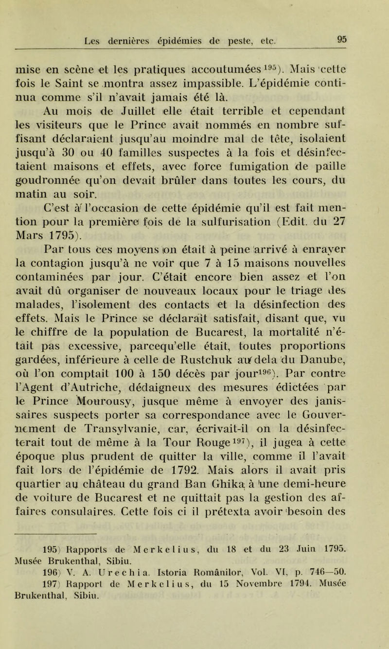 mise en scene et les pratiques accoutumees195). Mais celle fois le Saint se montra assez impassible. L’epidemie conti- nua comme s’il n’avait jamais ete lâ. Au mois de Juillet elle etait terrible et cependant les visiteurs que le Prince avait nommes en nombre suf- fisant declaraient jusqu’au moindre mal de tete, isolaient jusqu’â 30 ou 40 familles suspectes â la fois et desinfec- taient maisons et effets, avec force fumigation de paille goudronnee qu’on devait bruler dans toutes les cours, du matin au soir. C’est â' l’occasion de cette epidemie qu’il est fait men- tion pour la premiere fois de la sulfurisation (F.dit. du 27 Marş 1795). Par tous ces moyens ion etait â pe ine arrive â enraver la contagion jusqu’â ne voir que 7 â 15 maisons nouvelles oontaminees par jour. C’etait encore bien assez et l’on avait du organiser de nouveaux locaux pour le triage des malades, l’isolement des contacts et la desinfection des effets. Mais le Prince se declarait satisfait, disant que, vu le chiffre de la population de Bucarest, la mortalite n’e- tait pas excessive, parcequ’elle etait, toutes proportions gardees, inferieure â celle de Rustchuk aufdela du Danube, oii l’on comptait 100 â 150 deces par jour196). Par contre l’Agent d’Autriehe, dedaigneux des mesures edictees par le Prince Mourousy, jusque merne â envoyer des janis- saires suspects porter sa correspondance avec le Gouver- nement de Transylvanie, car, ecrivait-il on la desinfec- terait tout de meme â la Tour Rouge197), il jngea â cette epoque plus prudent de quitter la viile, comme il l’avait fait lors de l’epidemie de 1792. Mais alors il avait pris quartier au château du grand Ban Ghika; â 'une demi-heure de voiture de Bucarest et ne quittait pas la gestion des af- faires consulaires. Cette fois ci il jiretexta avoir besoin des 1951 Rapporls de Merkelius, du 18 et du 23 Juin 1795. Musec Brukenthal, Sibiu. 196) V. A. Uree h ia. Istoria Românilor, Voi. VI, p. 746—50. 197) Rapporl de Merkelius, du 15 Novembre 1794. Musee Brukenthal. Sibiu.