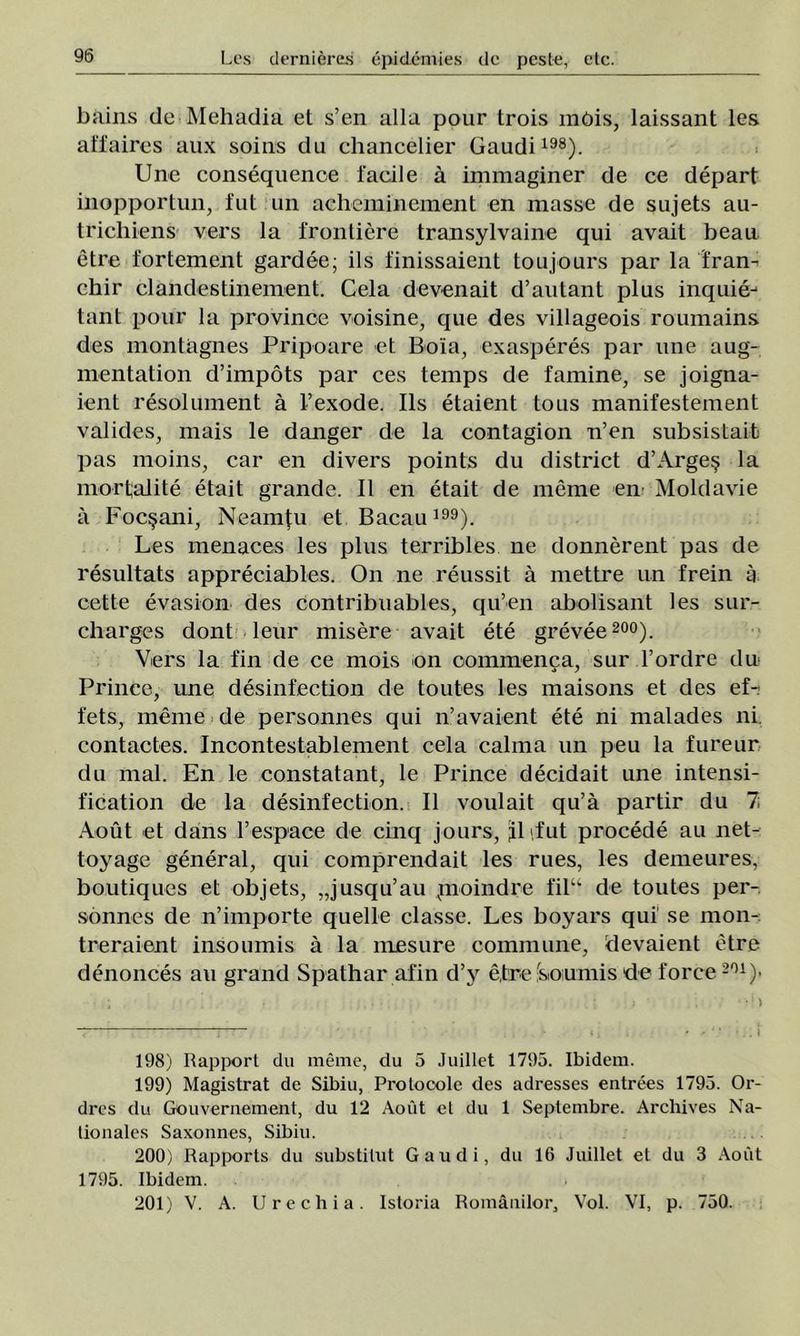 bains de Mehadia et s’en alia pour trois mOis, laissant les aîfaires aux soins du chancelier Gaudi198). Une consequenoe facile â immaginer de ce depart inopportun, fut un acheminement en masse de sujets au- trichiens vers la frontiere transylvaine qui avait beau etre fortement gardee; ils finissaient toujours par la fran- chir clandestinement. Cela devenait d’autant plus inquie-1 tant pour la province voisine, que des villageois roumains des montagnes Pripoare et Boia, exasperes par une aug- mentation d’impots par ces temps de famine, se joigna- ient resolument â l’exode. Ils etaient tous manifestement valides, mais le danger de la contagion n’en subsistait pas moins, car en divers points du district d’Argeş la mortjalite etait grande. II en etait de merne en Moldavie ă Focşani, Neamţu et Bacau199). Les menaces les plus terribles ne donnerent pas de resultats appreciables. On ne reussit â mettre un frein â cette evasion des contribuables, qu’en abolisant les sur- charges dont leur misere avait ete grevee 200). Vers la fin de ce mois on commenca, sur l’ordre du Prince, une desinfection de toutes les maisons et des ef- fets, meme de personnes qui n’avaient ete ni malades ni contactes. Inoontestablement cela calma un peu la fureur du mal. En le constatant, le Prince decidait une intensi- fication de la desinfection. II voulait qu’â partir du 7 Aout et dans respace de cinq jours, iLfut procede au net- toyage general, qui comprendait les rues, les demeures, boutiques et objets, „jusqu’au pioindre fil“ de toutes per- sonnes de n’importe quelle classe. Les boyars qui' se mon- treraient insoumis â la mesure commune, devaient etre denonces au grand Spathar afin d’y efre -soiumis de force201 )- 198) Rapport du meme, du 5 Juillet 1795. Ibidem. 199) Magistrat de Sibiu, Prolocole des adresses entrees 1795. Or- dres du Gouveruement, du 12 Aout et du 1 Septembre. Archives Na- lionales Saxonnes, Sibiu. 200) Rapports du substitut Gaudi, du 16 Juillet et du 3 Aout 1795. Ibidem. 201) V. A. Urechia. Istoria Românilor, Voi. VI, p. 750.