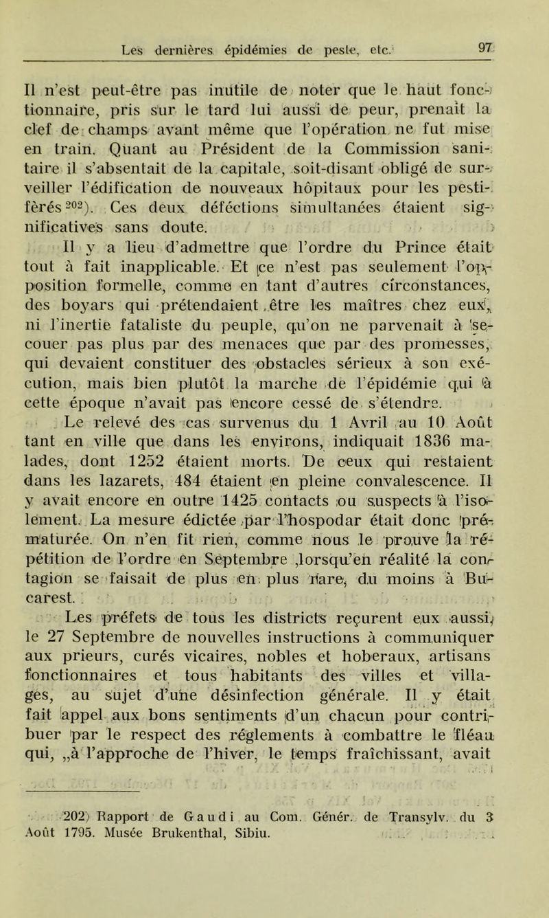 II n’est peut-etre pas inutile de noter que le haut fonc- tionnaire, pris sur le tard lui auss'i de peur, prenait la clef de champs avant mente que l’operatioti ne fut mise en train. Quant au President de la Commission sani- taire il s’absentait de la capitale, soit-disant oblige de sur- veiller l’edification de nouveaux liopitaux pour les pesti- feres 202). Ces deux defections simultanees etaient sig- nificatives sans doute. II y a lieu d’admettre que l’ordre du Prince etait tont a fait inapplicable. Et [ce n’est pas seulement l’oiv position formei le, comme en tant d’autres circonstances, des boyars qui pretendaient , etre les maîtres chez euxi^ ni l inertie fataliste du peuple, qu’on ne parvenait a ‘se- couer pas plus par des menaces que par des promesses, qui devaient constituer des obstacles serieux â son exe- cution, mais bien plutot la marche de l’epidemie qui <â cette epoque n’avait pas lencore cesse de s’etendre. Le releve des cas survenus du 1 Avril au 10 Aout tant en viile que dans les environs, indiquait 1836 ma- lades, dont 1252 etaient morts. 'De ceux qui restaient dans les lazarets, 484 etaient ;en pleine convalescence. II y avait encore en outre 1425 contacts ou s,uspects fâ l’isoi- lement. La mesure edictee par l’hospodar etait donc ’pre- maturee. On n’en fit rien, comme nous le pro.uve [la re- petition de l’ordre en Septembre ,lorsqu’en realite la conr tagion se faisait de plus en plus ilare, d,u moins â BuL carest. Les prefets- de tous les districts recurent eux aussq le 27 Septembre de nouvelles instructions â comimmiquer aux prieurs, cures vicaires, nobles et hoberaux, artisans fonctionnaires et tous habitants des villes et villa- ges, au sujet d’une desinfection generale. II y etait fait appel aux bons sentiments jd’un chacun pour contri,- buer par îe respect des reglements â combattre le îleau qui, „â rapproche de 1’hiver, le temps fraîchissant, avait 202) Rapport de Gaudi au Com. Gener. de Transylv. du 3 Aout 1795. Musee Brukentbal, Sibiu.