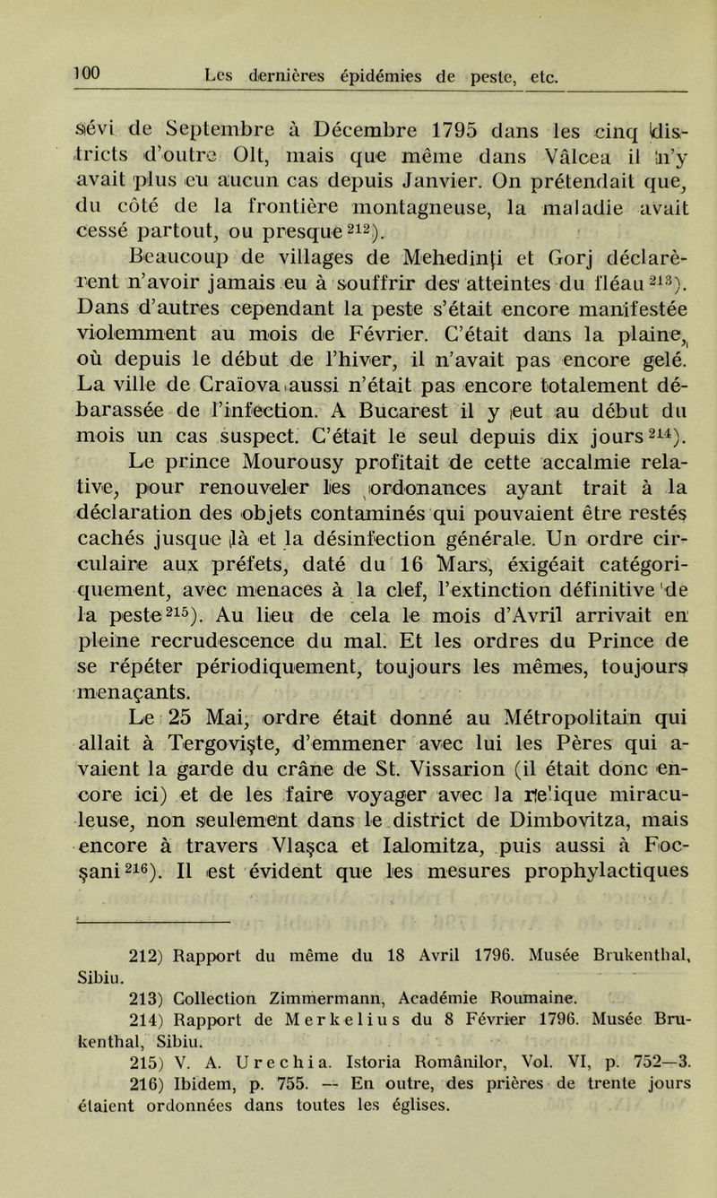 s>evi de Septembre â Decembre 1795 dans Ies cinq Wis- tricts d’outre Olt, mais que meine dans Vâlcea il !n’y avait plus eu aucun cas depuis Janvier. On pretendait que, du cote de la frontiere montagneuse, la maladie avait cesse partout, ou presque212). Beaucoup de villages de Mehedinţi et Gorj declare- i'ent n’avoir jamais eu â souffrir des1 atteintes du l'leau213). Dans d’autres cependant la peste s’etait encore manifestee violemment au mois de Fevrier. C’etait dans la plaine, ou depuis le debut de l’hiver, il n’avait pas encore gele. La viile de Craiovaiaussi n’etait pas encore totalement de- barassee de rinfection. A Bucarest il y ieut au debut du mois un cas suspect. C’etait le seul depuis dix jours214). Le prince Mourousy profitait de cette accalmie rela- tive, pour renouveler lies ordonances ayant trăit â la declaration des objets contamines qui pouvaient etre restes caches jusque ilâ et la desinfection generale. Un ordre cir- culaire aux prefets, date du 16 Marş, exigeait categori- quement, avec menaces â la clef, l’extinction definitive de la peste215). Au lieu de cela le mois d’Avril arrivait en pleine recrudescence du mal. Et Ies ordres du Prince de se repeter periodiquement, toujours Ies memes, toujours menaţants. Le 25 Mai, ordre etait donne au Metropolitain qui allait â Tergovişte, d’emmener avec lui Ies Peres qui a- vaient la garde du crâne de St. Vissarion (il etait donc en- core ici) et de Ies faire voyager avec la rîe’ique miracu- leuse, non seulement dans le district de Dimbovitza, mais encore â travers Vlaşca et Ialomitza, puis aussi â Foc- şani216). II est evident que Ies niesures prophylactiques 212) Rapport du merae du 18 Avril 1796. Musee Brukenthal, Sibiu. 213) Gollection Zimmerrnann, Academie Roumaine. 214) Rapport de Merkelius du 8 Fevrier 1796. Musee Bru- kenthal, Sibiu. 215) V. A. U r e c h i a. Istoria Românilor, Voi. VI, p. 752—3. 216) Ibidem, p. 755. — En outre, des prieres de trente jours ^laient ordonnees dans loutes Ies eglises.
