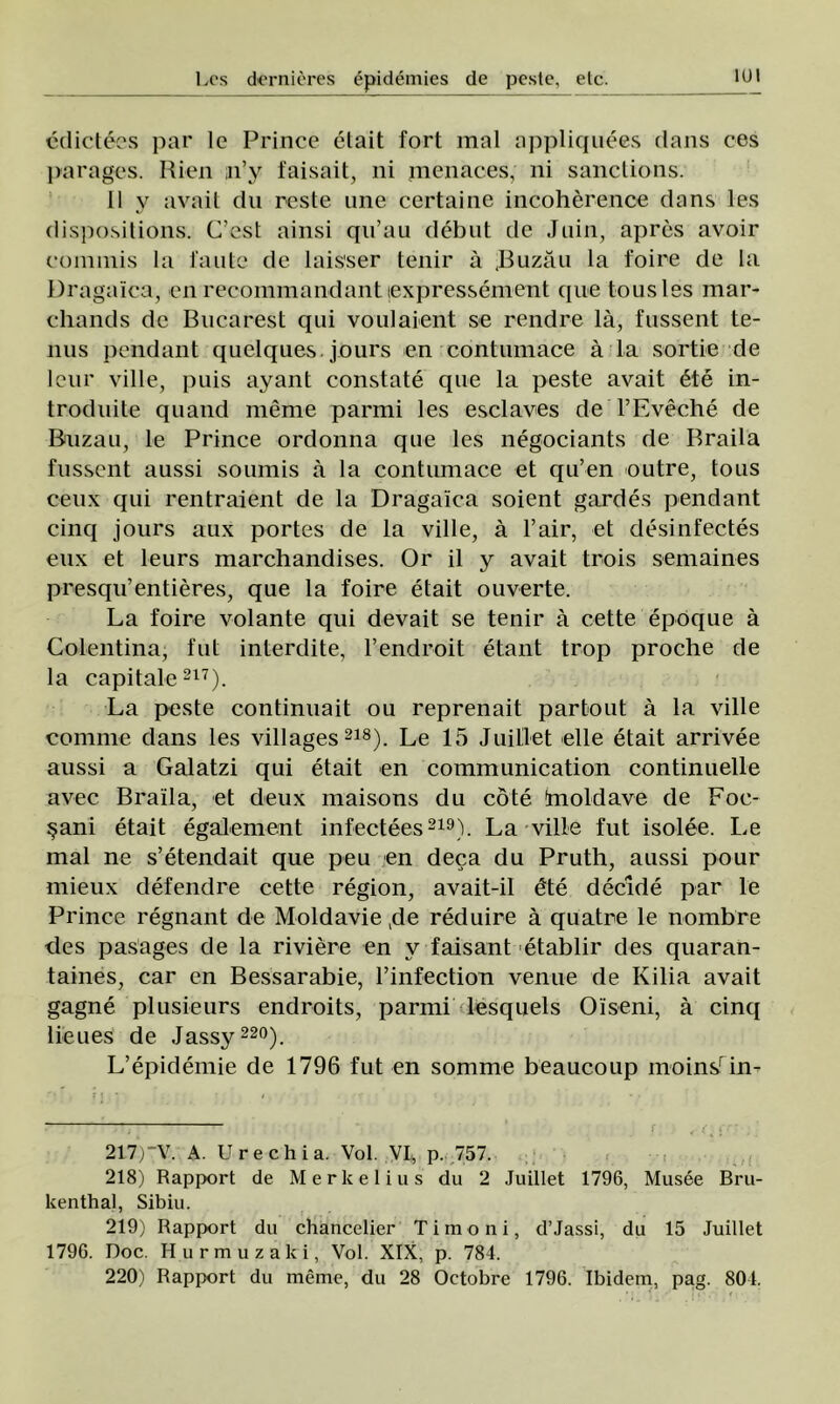 IUI edictees par Ic Prince clait fort mal appliquees dans ces parages. Rien n’y faisait, ni menaces, ni sanctions. 11 y avait du reste une certai 11c incoherence dans Ies dispositions. C’est ainsi qu’au debut de Juin, apres avoir commis la fante de laisser tenir â Buzău la foire de la Dragaîcu, en recommandant ţexpressenient que tousles mar- cliands dc Bucarest qui voulaient se rendre lâ, fussent te- nus pendant quelques jours en contumace â la sortie de Icur viile, puis ayant constate que la peste avait 6te in- troduite quand merne parmi Ies esclaves deTEveche de Buzău, le Prince ordonna que Ies negociants de Braila fussent aussi soumis ă la contumace et qu’en outre, tous ceux qui rentraient de la Dragaîca soient gardes pendant cinq jours aux portes de la viile, â l’air, et desinfectes eux et leurs marchandises. Or il y avait trois semaines presqu’entieres, que la foire etait ouverte. La foire volante qui devait se tenir ă cette epoque â Colentina, fut interdite, l’endroit etant trop proche de la capitale217). La peste continuait ou reprenait partout â la viile comnie dans Ies villages218). Le 15 Juillet elle etait arrivee aussi a Galatzi qui etait en communication continuelle avec Braila, et deux maisons du cote [moldave de Foc- şani etait egalement infectees219). La viile fut isolee. Le mal ne s’etendait que peu en deca du Pruth, aussi pour mieux defendre cette region, avait-il dte decide par le Prince regnant de Moldavie ,de reduire â quatre le nombre cles pasages de la riviere en v faisant etablir des quaran- taines, car en Bessarabie, l’infection venue de Kilia avait gagne plusieurs endroits, parmi lesquels Oiseni, â cinq lieues de Jassy 220). L’epidemie de 1796 fut en somme beaucoup moinsrin- 217) -V. A. Urechia. Voi. VI* p. 757. 218) Rapport de Merkelius du 2 Juillet 1796, Musee Bru- kenthal, Sibiu. 219) Rapport du chancelier Timoni, d’Jassi, du 15 Juillet 1796. Doc. Hurmuzaki, Voi. XIX, p. 784. 220) Rapport du meme, du 28 Octobre 1796. Ibidem, pag. 804.
