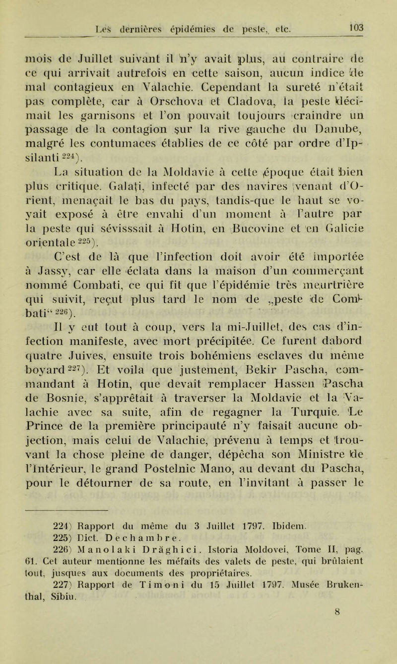 mois tic Juillct suivant il îi’y avait pl.us, au contraire fie ce qui arrivait autrefois en celle saison, aueun indice ide mal contagieux en Valachie. Cependant la surele n’etait pas complete, car â Orschova et Ciad ova, la peste kleci- mait Ies garnisons et l’on pouvait toujours craindre un passage de la contagion şur la rive gauehe du Danube, malgre Ies contumaces etablies de ce cote par ordre d’Ip- silanti 224). La situation de la Moldavie a celle ,epoque etait bicn plus critique. Galaţi, infecte par des navires venant d'O- rieiit, menacait le bas du pays, tandis-que le băut se vo- yait expose â etre envahi d’un moment â l’autre par la peste qui sevisssait a Hotin, en Bucovine et en Calicie orientale 225). C’est de la que 1’infection doit avoir ete importee â Jassy, car elle eclata dans la maison d’un conimercant nomme Combaţi, ce qui fit que l’epidemie tres me.urtriere qui suivit, rec,ut plus tard le nom de peste de Comi- bati“ 226). II v eut tont â coup, vers Ia mi-Juillet, des c.as d’in- fection manifeste, avec mort precipitee. Ce furent dabord quatre Juives, ensuite trois boliemiens esclaves du meme boyard 227). Et voila que justement, Bekir Pascha, com- mandant a Hotin, que devait remplacer Hassen Pascha de Bosnie, s’appretait â traverser la Moldavie et la Va- lachie avec sa suite, afin de regagner la Turquie. 'Le Prince de la premiere principaute n’y faisait aucune ob- jection, mais celui de Valachie, prevenu ă temps et trou- vant la chose pleine de danger, depecha son Ministre Ide 1’lnterieur, le grand Postelnic Mano, au devant d,u Pascha, pour le detourner de sa ro.ule, en l’invitant a passer le 224) Rapporl du meme du 3 Juillct 1707. Ibidem. 225) Dict. Dech ambre. 226) Manolaki Drăghici. Istoria Moldovei, Tonic II, pag. 61. Cel auteur mentionne Ies mefaits des valets de peste, qui brulaient tout, jusques aux documents <les proprietaires. 227) Rapporl de Ti mo ni du 15 Juillct 1797. Musee Bruken- thal, Sibiu. 8