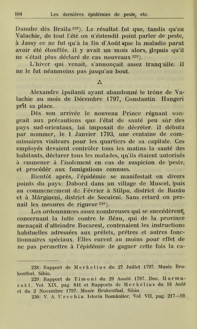 Uanube des Braîla 228). Le resultat fut que, tandis qu’cn Valachie, de tout l’ete on n’entendit point parler de peste, â Jassy ce ne fut qu’â la fin d’Aout q.ue la maladie părut avoir lete etouffee. il y avait un mois alors, jdepiuis qu’il ne s'etait plus declare de cas nouveaux 229). L’hiver qui venait, s’annonţait assez tranqiille. II ne le fut neanmoins pas jusqu’au bout. * ** Alexandre ipsilanti ayant abandonne le trone de Va- lachie au inois de Decembre 1797, Constantin Hangeri prît sa place. Des son arrivee le nouveau Prince regnant son- geait aux precautions que l’etat de sânte peu sur des pays sud-orientaux, lui imposait de decreter. II debuta par nommer, le 1 Janvier 1793, une centaine de com- missaires visiteurs pour Ies q.uartiers de sa capitale. Ces employes devaient controler tous Ies matins la sânte des habitants, declarer tous Ies malades, qu’ils etaient autorises a emmener â l’isolement en cas de suspicion de !peste, et procedee aux fumigations connues. Bientot apres, 1’epidemie se manifestait en divers points du pays: Dabord dans un village de Muscel, Spuis au commencement de Fevrier â Stîlpu, district de Buzău >et â Mărgineni, district de Secuîeni. Sans retard on pre- nait Ies mesures de rigueur 230). Les ordonnances assez nombreuses qui se succederentf, concernant la lutte contre le fleau, qui de la province menaţait d’atteindre Bucarest, contenaient les instructions habituelles adressees aux prefets, pretres et autres fonc- tionnaires speciaux. Elles eurent au moins pour effet de ne pas permettre â 1’epidemie de gagner cette fois la ca- 228) Rapport de Merkelius du 27 Juillet 1797. Musee Bru- kenthal, Sibiu. 229) Rapport de Ti mo ni du 29 Aouut 1797. Doc. Hur mu- za Ici, Voi. XIX, pag. 841 et Rapports de Merkelius du 16 Aout et du 2 Novembre 1797. Musee Brukenthal, Sibiu. 230; V. A. Urcchia. Istoria Românilor, Voi. VII, pag. 217—19.