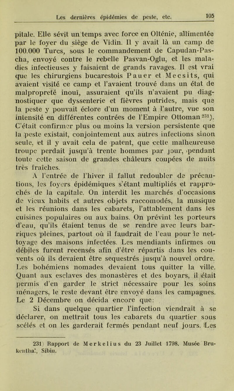 pilale. Elle sevit un temps avec force en Oltenie, allimentee par le foyer du siege de Vidin. II y avait lâ un câmp de 100.000 Turcs, sous le coininandenient de Capudan-Pas- cha, envoye contre le rebelle Pasvan-Oglu, et Ies mala- dies infectieuses y faisaient de grands ravages. 11 est vrai que Ies chirurgiens bucarestois Pauer et Mecsits, qui avaient visite ce câmp et l’avaient trouve dans un etat de malproprete inoui, assuraient qu’ils n’avaient pu diag- nostiquer que dyssenterie et fievres putrides, mais que la peste y pouvait eclore d’un moment â l’autre, vue son intensite en differentes contrees de TEmpire Ottoman231). C’etait confirmer plus ou moins la version persistente que la peste existait, conjointement aux autres ■ infecţions siuon seule, et il y avait cela de patent, que cette malheureuse troupe perdait jusqu’â trente hommes par jour, ipendant tonte cette saison de grandes châleurs co.upees de nuits tres fraîches. A Fentree de l’hiver il fallut redoubler de precau- tions, Ies foyers epidemiques s’etant multiplies et rappro- ches de la capitale. On interdit Ies marches d’occasioris de vieux habits et autres objets raccomodes, la musique et Ies reunions dans Ies cabarets, 1’attablement dans ies euisines populaires ou aux bains. On prevint Ies porteurs d’eau, qu’ils etaiant tenus de se rendre javec leurs bar- riques 'pleines, partout ou il faudrait de l’eau pour ile net- toyage des maisons infeetees. Les mendiants infinnes ou debiles furent recenses afin d’etre repartis dans les cou- vents ou ils devaient etre sequestres jusqu’â nouvel ordre. Les bohemiens nomades devaient tous quitter la viile. Quant aux esclaves des monasteres et des boyars, il ie tai t permis d’en garder le strict necessaire pour les soins menagers, le reste devant etre envoye dans les campagues. Le 2 Decembre on decidă encore que: Si dans quelque quartier l’infection viendrait â se declarer, on mettrait tous les cabarets du quartier sous sceles et on les garderait fermes pendant neuf jours. Les 231) Rapporl de Merlcelius du 23 Jxiillet 1798. Musee Bru-