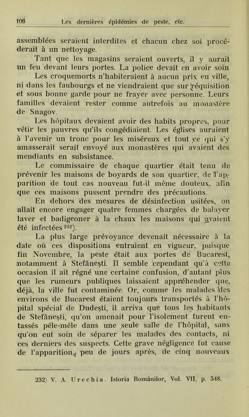asscmblees seraient interdites ct chacun diez soi proce- derait â un nettoyage. Tant que les magasins seraient ouverts, il y aurait un feu devant leurs portes. La police devait en avoir soin Les croquemorts n’habiteraient â aucun prix en viile, ni dans les faubourgs et ne viendraient que sur Jrequisition et sous bonne garde potir ne frayer avec personne. Leurs familles devaient rester coinnie autrefois au monastere de Snagov. Les hopitaux devaient avoir des habits propres, potir vetir les pauvres qu’ils congediaient. Les eglises auraient â l’avenir un tronc pour les misereux et tout ;ce qui s’y amasserait serait envoye aux monasteres qui avaient des mendiants en subsistance. Le commissaire de chaque quartier etait tenii de prevenir les maisons de boyards de son quartier, de l’ap- parition de tout cas nouveau fut-il meme douteux, afin que ces maisons pussent prendre des precautions. En dehors des mesures de idesinfection usitees, on allait encore engager quatre fenimes chargees de balayer laver et badigeoner â la chaux les maisons qui ţgyaient ete infectees 232). La plus large prevoyance devenait necessaire â la date ioii ces dispositions entraient en vigueur, puisque fin Novembre, la peste etait aux portes de Bucarţest, tnotaniment â Stefăneşti. II semble 'cependant qu’â cette occasion il ait regne une certaine confusion, d’a.utant plus que les riuneurs publiques laissaient apprlehender que, deja, la viile fut contaminee. Or, comuie les malades !dcs environs de Bucarest etaient toujourls transportes a l ho- pital special de Dudeşti, il arriva que to.us les babitants de Stefăneşti, qu’on amenait pour l’isolement furent en- tasses pele-mele dans une seule salle de l’hopital, sans qu’on eut soin de separer les malades des contacts, ni ces derniers des suspects. Cette grave negligence fut cause de l’apparition,, peu de jours apres, de cinq nouveaux