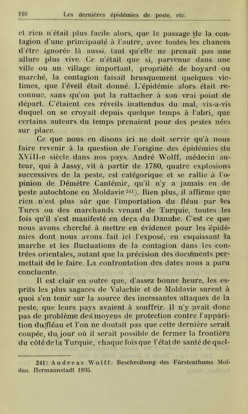 el rien n'etait plus facile alors, que le passage !de la con<- tagion d’une principaule â l’autre, avec toutes les chances d’etre ignoree la aussi, lanţ ([u’clle ne prenait pas (une allure plus vive. Ge n’etait que si, parvenue dans une viile ou un village important, propriete de boyard ou marclie, la contagion faisait brusqucment quelques vic- times, que l’eveil etait donne. L’epidemie alors etait re- oonnue, sans qu’on put la rattacher â son vrai point de depart. C’etaient ces reveils inattendus du mal, vis-a-vis duquel on se croyait depuis quelque temps â l’abri, que certains auteurs du temps prenaient pour des pestes nees sur place. Ce que nous en disons ici ne doit servir qu’â nous faire revenir â la queslion de l’origine des epidemies ţdu XVIIl-e siecle dans nos pays. Andre Wolff, medecin au- teur, qui â Jassy, vit â partir de 1780, quatre explosions successives de la peste, est categorique et se rallie a l’or pinion de Demetre Cantemir, qu’il n’y a jamais eu de peste autochtone en Moldavie241). Bien plus, il affirme que rien n’est plus sur que l’importation d,u fleau par 'Ies Turcs ou des marchands venant de Turquie, toutes les fois qu’il s’est manifeste en deca du Danube. C’est ce que nous avons cherche â mettre en evidence pour les lepide- mies dont nous avons fait ici l’expose, en esquissant la marche et les fluctuations de la contagion dans les con- trees orientales, autant que la jirecision des docifments per- mettait defle faire. La confrontation des dates nous a păru coneluente. II est clair en outre que, d’assez bonne heure, les es- prits les plus sagaces de Valachie et de Moldavie surent ă quoi s’en tenir sur la source des incessantes attaques de la peste, que leurs pays avaient â so.uffrir. II n’y ;avait donc pas de problemle deşi moyens de protection contre l’appari- tion dujfleau et l’on ne doutait pas que cette deraiere serait coupee, dujjour ou il serait possible de fermer la frontiere du cote de laţ Turquie, chaque fois que l’etatde sânte de quel- 241) A ii d r e a s Wolff. Besclireibung des Furstenthums ^fol- dau. Ilermannsladt 1805.