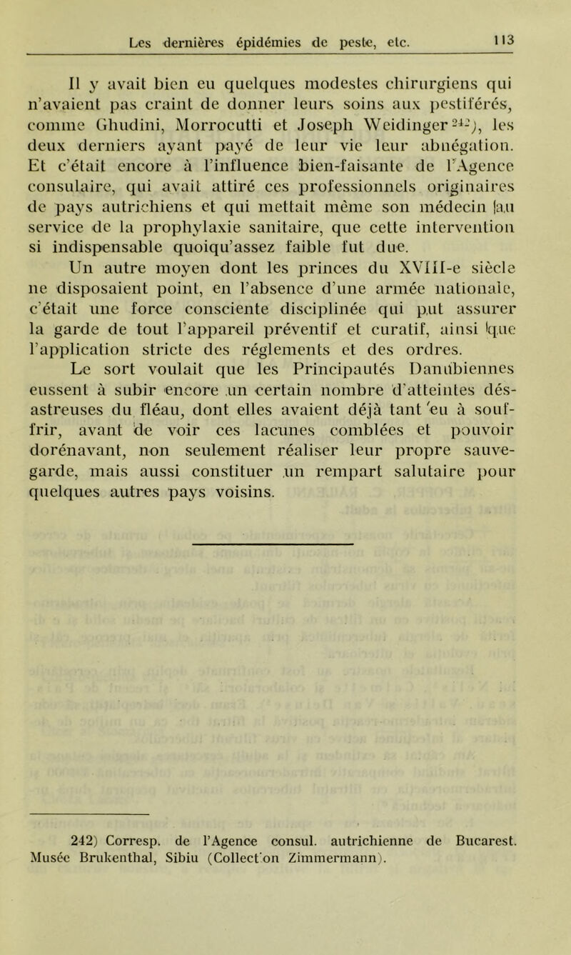 II y avait bicn eu quelques modestes chirurgiens qui n’avaient pas craint de doimer leurs soins aux pestiferes, coimne Ghudini, Morrocutti et Joseph Weidingcr24-'j, les deux derniers ayant paye de leur vie leur abnegation. Et c’etait enoore â I’influence bien-faisante de l’Agence consulaire, qui avait attire ces professionnels originaires de pays autriehiens et qui mettait meme son medecin |a,u service de la prophylaxie sanitaire, que celte intervention si indispensable quoiqu’assez faible fut due. Un autre moyen dont les prinoes du XVIll-e siecle ne disposaient point, en l’absence d’une armee naţionale, c'etait une force consciente disciplinee qui put assurer la garde de tout l’appareil prevenţii’ et curaţif, ainsi Ique 1’application stricte des reglements et des ordres. Le sort voulait que les Principautes Daniibiennes eussent â subir encore un certain nombre d’atteintes des- astreuses du fleau, dont elles avaient deja tant'eu â souf- frir, avant de voir ces lacunes comblees et pouvoir dorenavant, non seulement realiser leur propre sauve- garde, mais aussi constituer ,un rempart salutaire pour quelques autres pays voisins. 242) Corresp. de l’Agenoe consul, autrichienne de Biicarest. Musee Brukenthal, Sibiu (Collecton Zimmermann).