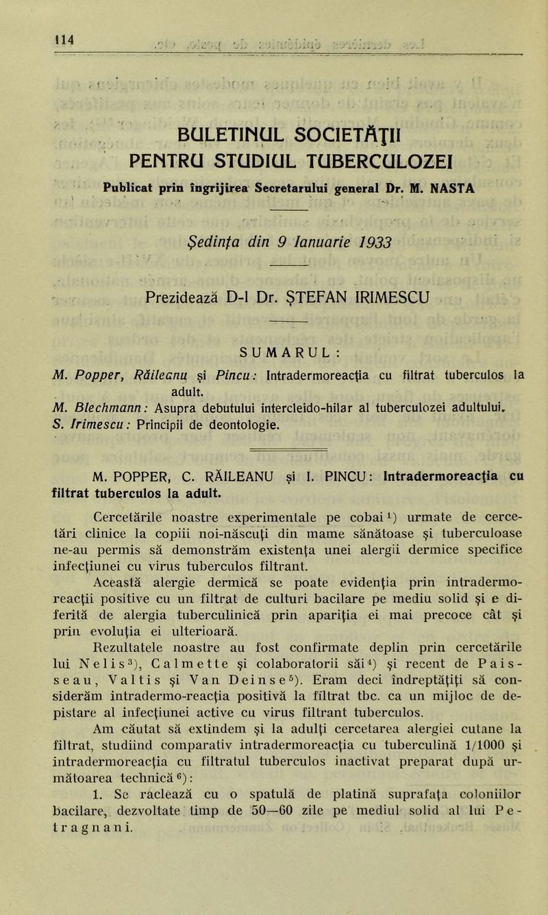BULETINUL SOCIETĂŢII PENTRU STUDIUL TUBERCULOZEI Publicat prin îngrijirea Secretarului general Dr. M. NASTA Şedinţa din 9 Ianuarie 1933 Prezidează D-l Dr. ŞTEFAN IRIMESCU SUMARUL: M. Popper, Răileanu şi Pincu: Intradermoreacţia cu filtrat tuberculos la adult. M. Blechmann: Asupra debutului intercleido-hilar al tuberculozei adultului. S. Irimescu: Principii de deontologie. M. POPPER, C. RĂILEANU şi I. PINCU: Intradermoreacţia cu filtrat tuberculos la adult. Cercetările noastre experimentale pe cobai1) urmate de cerce- tări clinice la copiii noi-născuţi din mame sănătoase şi tuberculoase ne-au permis să demonstrăm existenţa unei alergii dermice specifice infecţiunei cu virus tuberculos filtrant. Această alergie dermică se poate evidenţia prin intradermo- reacţii positive cu un filtrat de culturi bacilare pe mediu solid şi e di- ferită de alergia tuberculinică prin apariţia ei mai precoce cât şi prin evoluţia ei ulterioară. Rezultatele noastre au fost confirmate deplin prin cercetările lui Nelis3), Cal met te şi colaboratorii săi4) şi recent de Pais- seau, Valtis şi Van Deinse5). Eram deci îndreptăţiţi să con- siderăm intradermo-reacţia positivă Ia filtrat tbc. ca un mijloc de de- pistare al infecţiunei active cu virus filtrant tuberculos. Am căutat să extindem şi la adulţi cercetarea alergiei cutane la filtrat, studiind comparativ intradermoreacţia cu tuberculină 1/1000 şi intradermoreacţia cu filtratul tuberculos inactivat preparat după ur- mătoarea technică6): 1. Se raclează cu o spatulă de platină suprafaţa coloniilor bacilare, dezvoltate timp de 50—60 zile pe mediul solid al lui Pe- tra g n a n i.